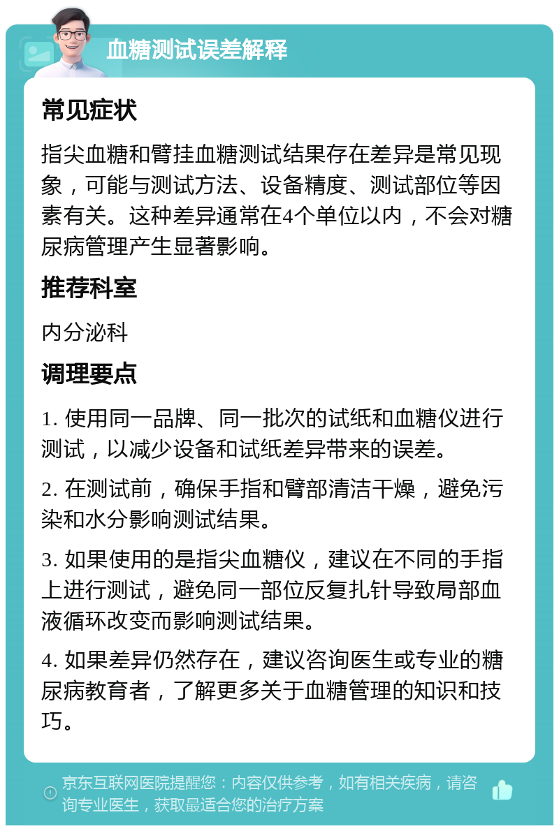 血糖测试误差解释 常见症状 指尖血糖和臂挂血糖测试结果存在差异是常见现象，可能与测试方法、设备精度、测试部位等因素有关。这种差异通常在4个单位以内，不会对糖尿病管理产生显著影响。 推荐科室 内分泌科 调理要点 1. 使用同一品牌、同一批次的试纸和血糖仪进行测试，以减少设备和试纸差异带来的误差。 2. 在测试前，确保手指和臂部清洁干燥，避免污染和水分影响测试结果。 3. 如果使用的是指尖血糖仪，建议在不同的手指上进行测试，避免同一部位反复扎针导致局部血液循环改变而影响测试结果。 4. 如果差异仍然存在，建议咨询医生或专业的糖尿病教育者，了解更多关于血糖管理的知识和技巧。