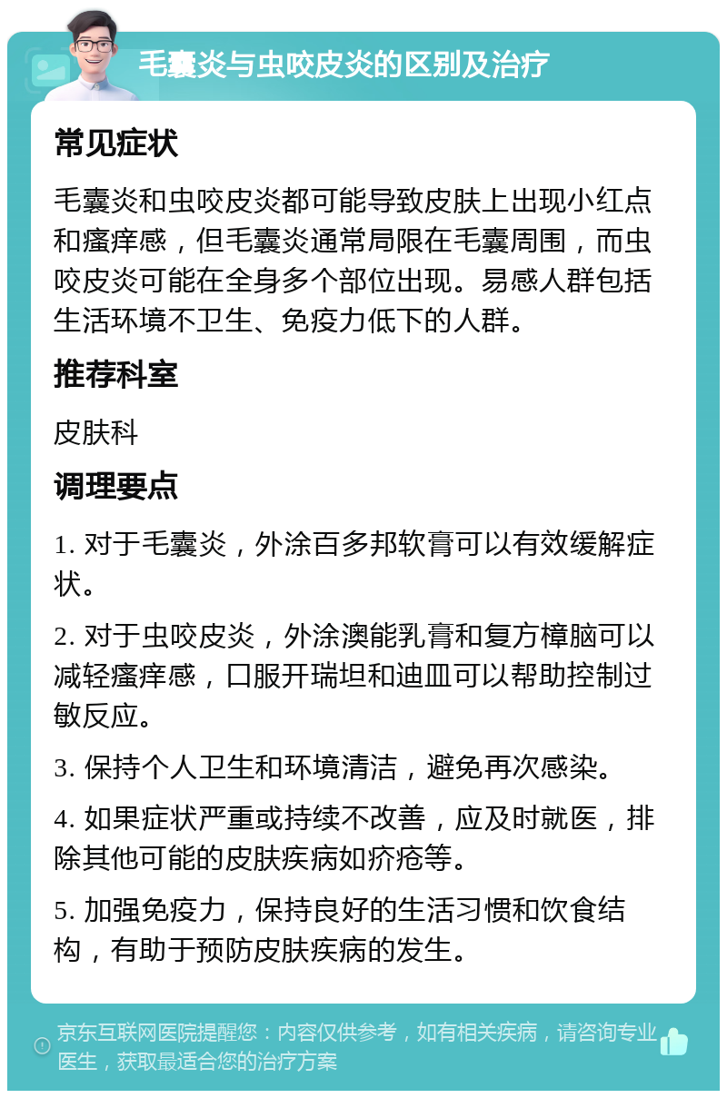 毛囊炎与虫咬皮炎的区别及治疗 常见症状 毛囊炎和虫咬皮炎都可能导致皮肤上出现小红点和瘙痒感，但毛囊炎通常局限在毛囊周围，而虫咬皮炎可能在全身多个部位出现。易感人群包括生活环境不卫生、免疫力低下的人群。 推荐科室 皮肤科 调理要点 1. 对于毛囊炎，外涂百多邦软膏可以有效缓解症状。 2. 对于虫咬皮炎，外涂澳能乳膏和复方樟脑可以减轻瘙痒感，口服开瑞坦和迪皿可以帮助控制过敏反应。 3. 保持个人卫生和环境清洁，避免再次感染。 4. 如果症状严重或持续不改善，应及时就医，排除其他可能的皮肤疾病如疥疮等。 5. 加强免疫力，保持良好的生活习惯和饮食结构，有助于预防皮肤疾病的发生。