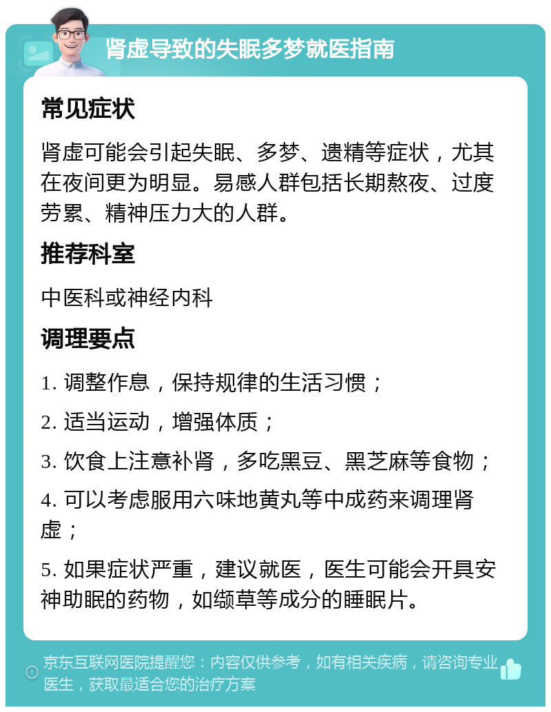 肾虚导致的失眠多梦就医指南 常见症状 肾虚可能会引起失眠、多梦、遗精等症状，尤其在夜间更为明显。易感人群包括长期熬夜、过度劳累、精神压力大的人群。 推荐科室 中医科或神经内科 调理要点 1. 调整作息，保持规律的生活习惯； 2. 适当运动，增强体质； 3. 饮食上注意补肾，多吃黑豆、黑芝麻等食物； 4. 可以考虑服用六味地黄丸等中成药来调理肾虚； 5. 如果症状严重，建议就医，医生可能会开具安神助眠的药物，如缬草等成分的睡眠片。