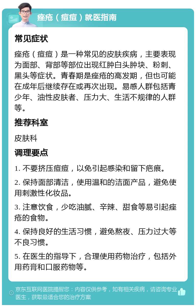 痤疮（痘痘）就医指南 常见症状 痤疮（痘痘）是一种常见的皮肤疾病，主要表现为面部、背部等部位出现红肿白头肿块、粉刺、黑头等症状。青春期是痤疮的高发期，但也可能在成年后继续存在或再次出现。易感人群包括青少年、油性皮肤者、压力大、生活不规律的人群等。 推荐科室 皮肤科 调理要点 1. 不要挤压痘痘，以免引起感染和留下疤痕。 2. 保持面部清洁，使用温和的洁面产品，避免使用刺激性化妆品。 3. 注意饮食，少吃油腻、辛辣、甜食等易引起痤疮的食物。 4. 保持良好的生活习惯，避免熬夜、压力过大等不良习惯。 5. 在医生的指导下，合理使用药物治疗，包括外用药膏和口服药物等。