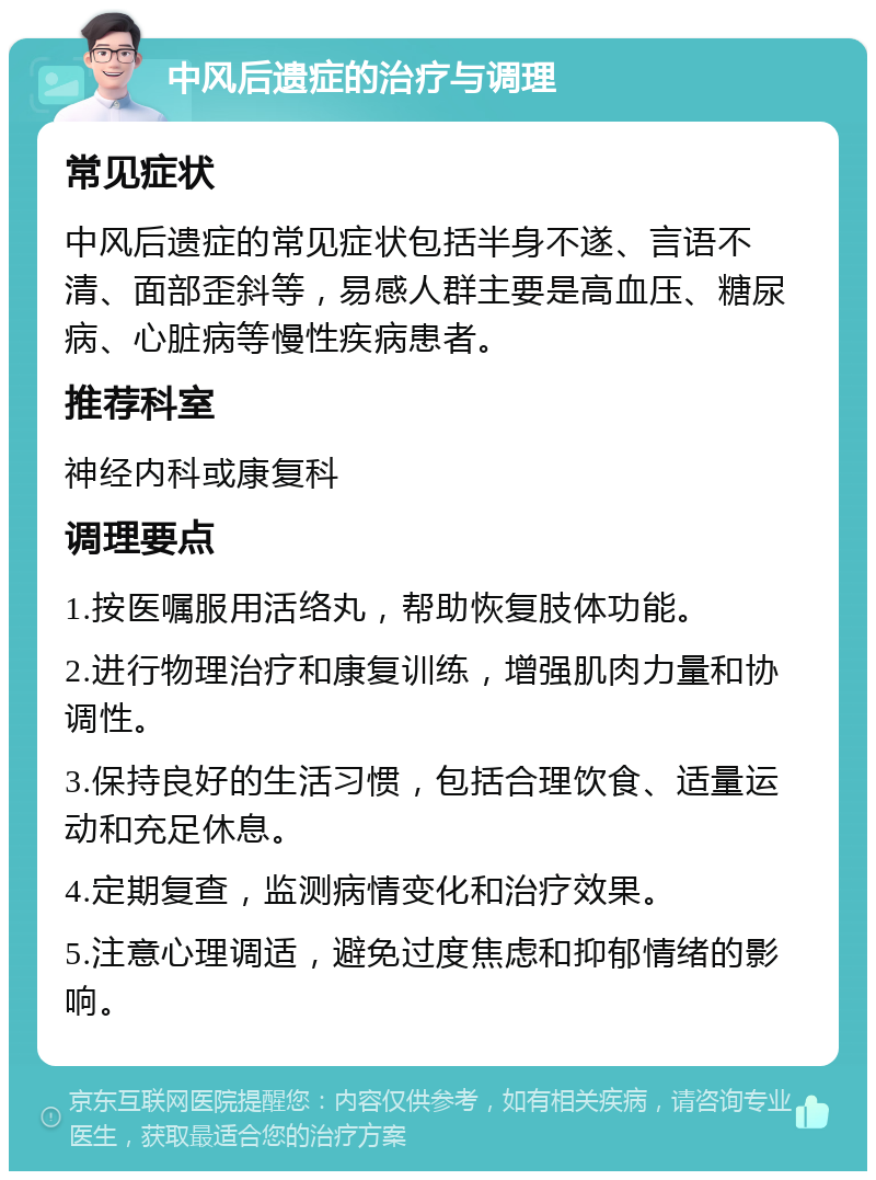 中风后遗症的治疗与调理 常见症状 中风后遗症的常见症状包括半身不遂、言语不清、面部歪斜等，易感人群主要是高血压、糖尿病、心脏病等慢性疾病患者。 推荐科室 神经内科或康复科 调理要点 1.按医嘱服用活络丸，帮助恢复肢体功能。 2.进行物理治疗和康复训练，增强肌肉力量和协调性。 3.保持良好的生活习惯，包括合理饮食、适量运动和充足休息。 4.定期复查，监测病情变化和治疗效果。 5.注意心理调适，避免过度焦虑和抑郁情绪的影响。