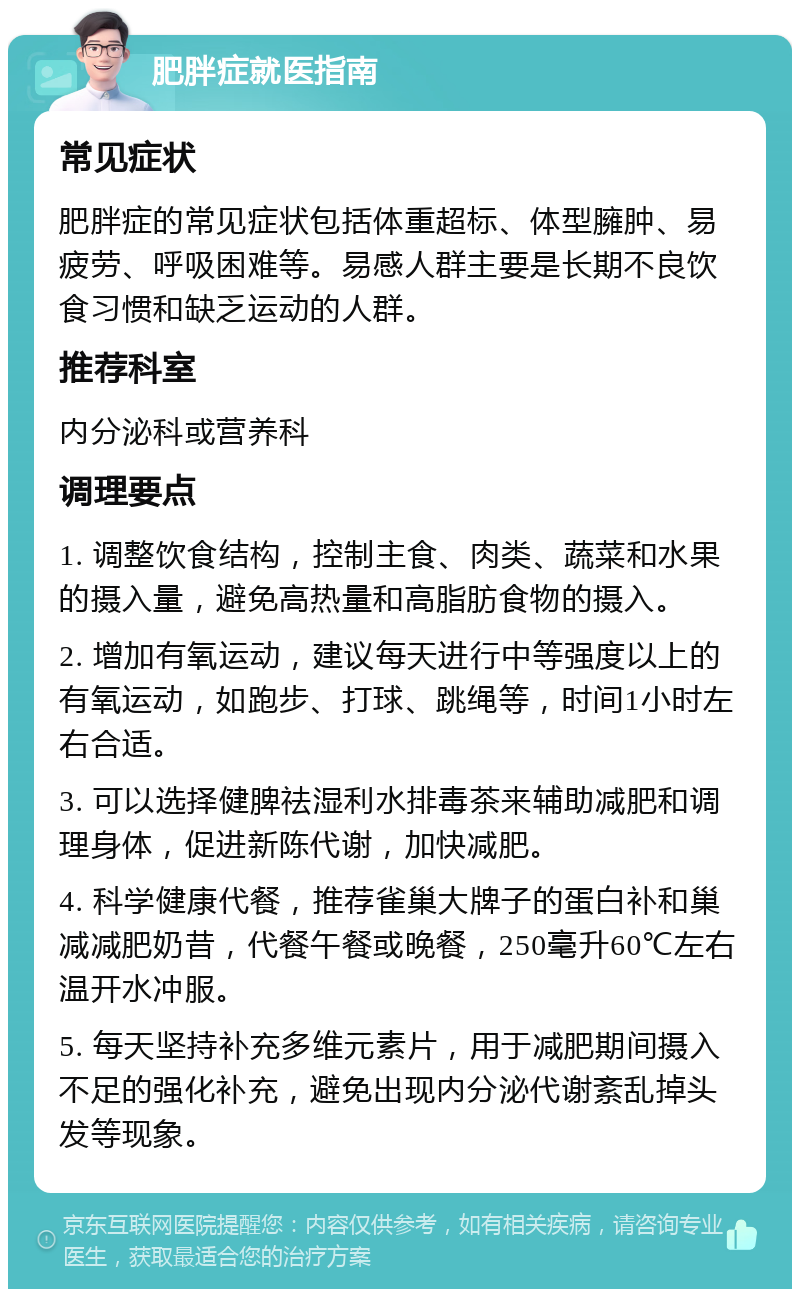 肥胖症就医指南 常见症状 肥胖症的常见症状包括体重超标、体型臃肿、易疲劳、呼吸困难等。易感人群主要是长期不良饮食习惯和缺乏运动的人群。 推荐科室 内分泌科或营养科 调理要点 1. 调整饮食结构，控制主食、肉类、蔬菜和水果的摄入量，避免高热量和高脂肪食物的摄入。 2. 增加有氧运动，建议每天进行中等强度以上的有氧运动，如跑步、打球、跳绳等，时间1小时左右合适。 3. 可以选择健脾祛湿利水排毒茶来辅助减肥和调理身体，促进新陈代谢，加快减肥。 4. 科学健康代餐，推荐雀巢大牌子的蛋白补和巢减减肥奶昔，代餐午餐或晚餐，250毫升60℃左右温开水冲服。 5. 每天坚持补充多维元素片，用于减肥期间摄入不足的强化补充，避免出现内分泌代谢紊乱掉头发等现象。