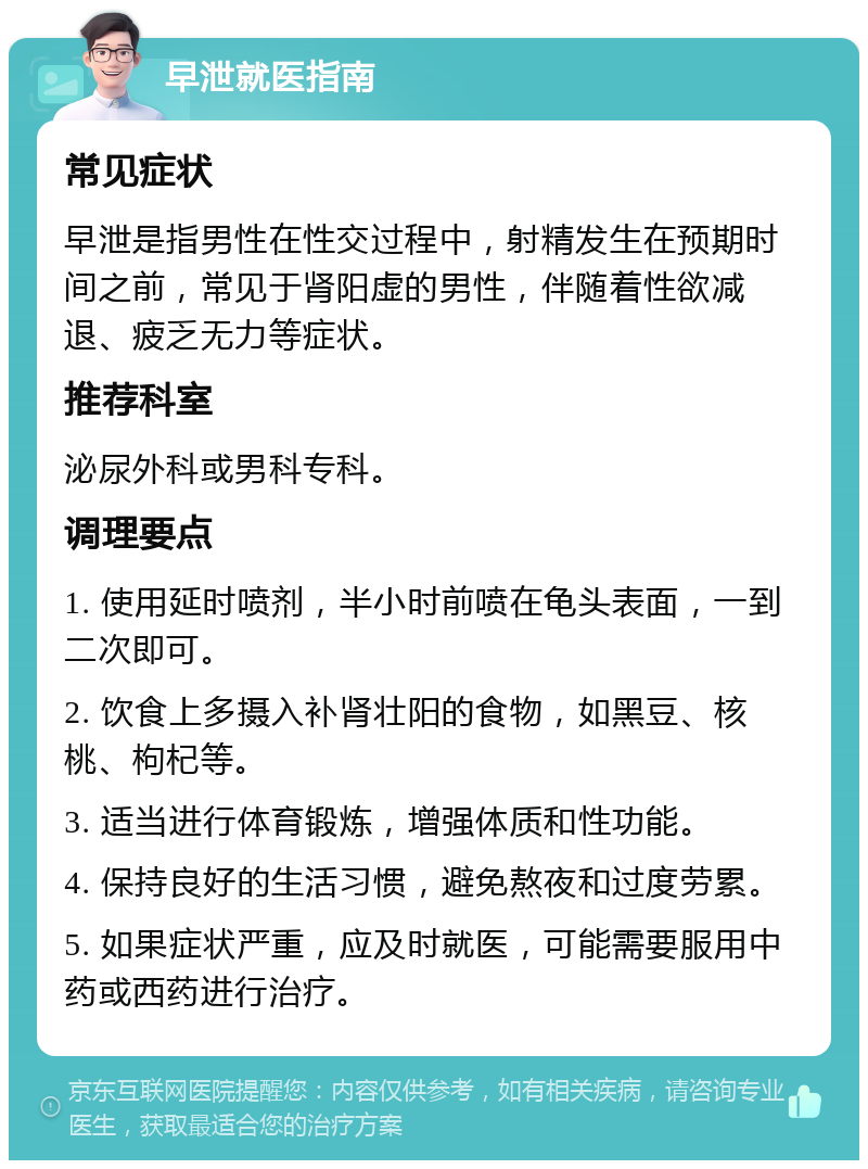 早泄就医指南 常见症状 早泄是指男性在性交过程中，射精发生在预期时间之前，常见于肾阳虚的男性，伴随着性欲减退、疲乏无力等症状。 推荐科室 泌尿外科或男科专科。 调理要点 1. 使用延时喷剂，半小时前喷在龟头表面，一到二次即可。 2. 饮食上多摄入补肾壮阳的食物，如黑豆、核桃、枸杞等。 3. 适当进行体育锻炼，增强体质和性功能。 4. 保持良好的生活习惯，避免熬夜和过度劳累。 5. 如果症状严重，应及时就医，可能需要服用中药或西药进行治疗。