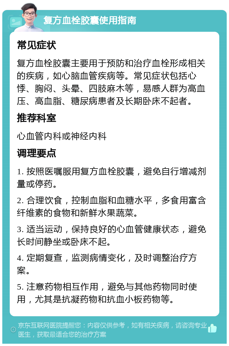 复方血栓胶囊使用指南 常见症状 复方血栓胶囊主要用于预防和治疗血栓形成相关的疾病，如心脑血管疾病等。常见症状包括心悸、胸闷、头晕、四肢麻木等，易感人群为高血压、高血脂、糖尿病患者及长期卧床不起者。 推荐科室 心血管内科或神经内科 调理要点 1. 按照医嘱服用复方血栓胶囊，避免自行增减剂量或停药。 2. 合理饮食，控制血脂和血糖水平，多食用富含纤维素的食物和新鲜水果蔬菜。 3. 适当运动，保持良好的心血管健康状态，避免长时间静坐或卧床不起。 4. 定期复查，监测病情变化，及时调整治疗方案。 5. 注意药物相互作用，避免与其他药物同时使用，尤其是抗凝药物和抗血小板药物等。