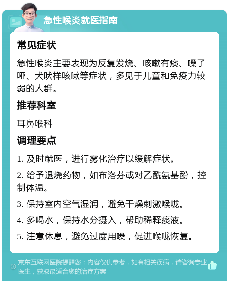 急性喉炎就医指南 常见症状 急性喉炎主要表现为反复发烧、咳嗽有痰、嗓子哑、犬吠样咳嗽等症状，多见于儿童和免疫力较弱的人群。 推荐科室 耳鼻喉科 调理要点 1. 及时就医，进行雾化治疗以缓解症状。 2. 给予退烧药物，如布洛芬或对乙酰氨基酚，控制体温。 3. 保持室内空气湿润，避免干燥刺激喉咙。 4. 多喝水，保持水分摄入，帮助稀释痰液。 5. 注意休息，避免过度用嗓，促进喉咙恢复。