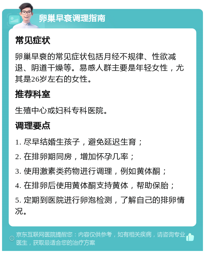 卵巢早衰调理指南 常见症状 卵巢早衰的常见症状包括月经不规律、性欲减退、阴道干燥等。易感人群主要是年轻女性，尤其是26岁左右的女性。 推荐科室 生殖中心或妇科专科医院。 调理要点 1. 尽早结婚生孩子，避免延迟生育； 2. 在排卵期同房，增加怀孕几率； 3. 使用激素类药物进行调理，例如黄体酮； 4. 在排卵后使用黄体酮支持黄体，帮助保胎； 5. 定期到医院进行卵泡检测，了解自己的排卵情况。