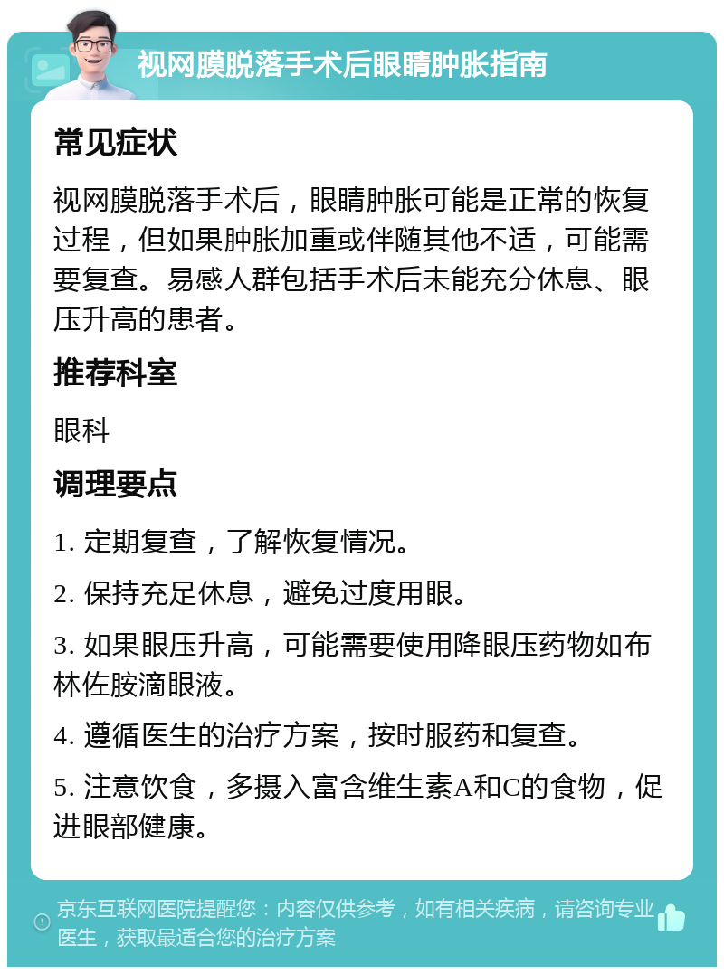 视网膜脱落手术后眼睛肿胀指南 常见症状 视网膜脱落手术后，眼睛肿胀可能是正常的恢复过程，但如果肿胀加重或伴随其他不适，可能需要复查。易感人群包括手术后未能充分休息、眼压升高的患者。 推荐科室 眼科 调理要点 1. 定期复查，了解恢复情况。 2. 保持充足休息，避免过度用眼。 3. 如果眼压升高，可能需要使用降眼压药物如布林佐胺滴眼液。 4. 遵循医生的治疗方案，按时服药和复查。 5. 注意饮食，多摄入富含维生素A和C的食物，促进眼部健康。