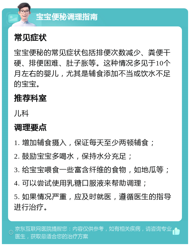 宝宝便秘调理指南 常见症状 宝宝便秘的常见症状包括排便次数减少、粪便干硬、排便困难、肚子胀等。这种情况多见于10个月左右的婴儿，尤其是辅食添加不当或饮水不足的宝宝。 推荐科室 儿科 调理要点 1. 增加辅食摄入，保证每天至少两顿辅食； 2. 鼓励宝宝多喝水，保持水分充足； 3. 给宝宝喂食一些富含纤维的食物，如地瓜等； 4. 可以尝试使用乳糖口服液来帮助调理； 5. 如果情况严重，应及时就医，遵循医生的指导进行治疗。