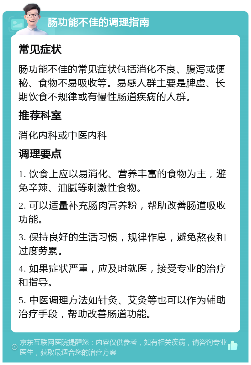 肠功能不佳的调理指南 常见症状 肠功能不佳的常见症状包括消化不良、腹泻或便秘、食物不易吸收等。易感人群主要是脾虚、长期饮食不规律或有慢性肠道疾病的人群。 推荐科室 消化内科或中医内科 调理要点 1. 饮食上应以易消化、营养丰富的食物为主，避免辛辣、油腻等刺激性食物。 2. 可以适量补充肠肉营养粉，帮助改善肠道吸收功能。 3. 保持良好的生活习惯，规律作息，避免熬夜和过度劳累。 4. 如果症状严重，应及时就医，接受专业的治疗和指导。 5. 中医调理方法如针灸、艾灸等也可以作为辅助治疗手段，帮助改善肠道功能。