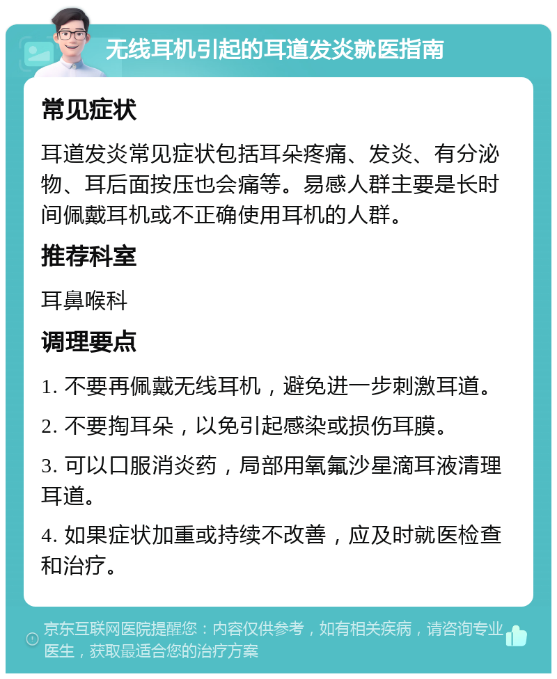 无线耳机引起的耳道发炎就医指南 常见症状 耳道发炎常见症状包括耳朵疼痛、发炎、有分泌物、耳后面按压也会痛等。易感人群主要是长时间佩戴耳机或不正确使用耳机的人群。 推荐科室 耳鼻喉科 调理要点 1. 不要再佩戴无线耳机，避免进一步刺激耳道。 2. 不要掏耳朵，以免引起感染或损伤耳膜。 3. 可以口服消炎药，局部用氧氟沙星滴耳液清理耳道。 4. 如果症状加重或持续不改善，应及时就医检查和治疗。