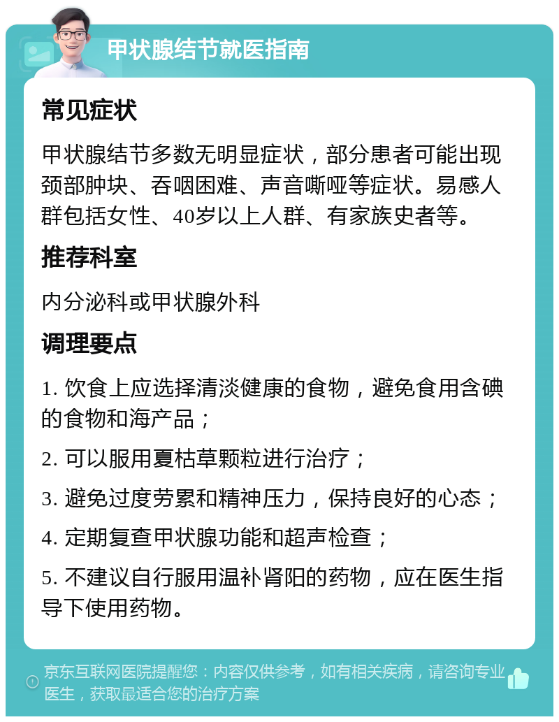 甲状腺结节就医指南 常见症状 甲状腺结节多数无明显症状，部分患者可能出现颈部肿块、吞咽困难、声音嘶哑等症状。易感人群包括女性、40岁以上人群、有家族史者等。 推荐科室 内分泌科或甲状腺外科 调理要点 1. 饮食上应选择清淡健康的食物，避免食用含碘的食物和海产品； 2. 可以服用夏枯草颗粒进行治疗； 3. 避免过度劳累和精神压力，保持良好的心态； 4. 定期复查甲状腺功能和超声检查； 5. 不建议自行服用温补肾阳的药物，应在医生指导下使用药物。