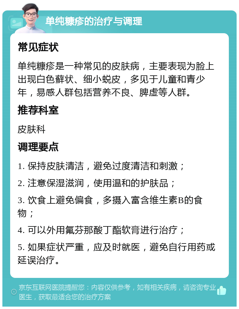 单纯糠疹的治疗与调理 常见症状 单纯糠疹是一种常见的皮肤病，主要表现为脸上出现白色藓状、细小蜕皮，多见于儿童和青少年，易感人群包括营养不良、脾虚等人群。 推荐科室 皮肤科 调理要点 1. 保持皮肤清洁，避免过度清洁和刺激； 2. 注意保湿滋润，使用温和的护肤品； 3. 饮食上避免偏食，多摄入富含维生素B的食物； 4. 可以外用氟芬那酸丁酯软膏进行治疗； 5. 如果症状严重，应及时就医，避免自行用药或延误治疗。