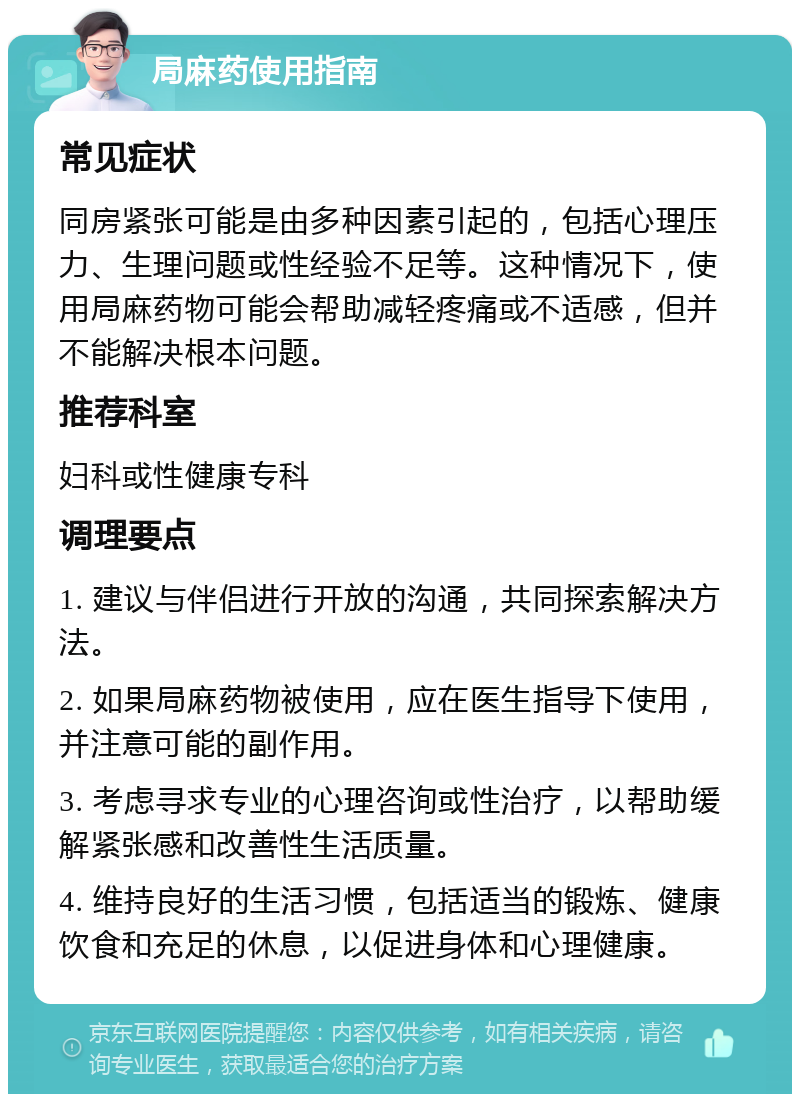 局麻药使用指南 常见症状 同房紧张可能是由多种因素引起的，包括心理压力、生理问题或性经验不足等。这种情况下，使用局麻药物可能会帮助减轻疼痛或不适感，但并不能解决根本问题。 推荐科室 妇科或性健康专科 调理要点 1. 建议与伴侣进行开放的沟通，共同探索解决方法。 2. 如果局麻药物被使用，应在医生指导下使用，并注意可能的副作用。 3. 考虑寻求专业的心理咨询或性治疗，以帮助缓解紧张感和改善性生活质量。 4. 维持良好的生活习惯，包括适当的锻炼、健康饮食和充足的休息，以促进身体和心理健康。