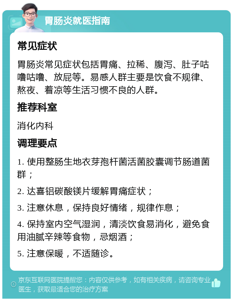 胃肠炎就医指南 常见症状 胃肠炎常见症状包括胃痛、拉稀、腹泻、肚子咕噜咕噜、放屁等。易感人群主要是饮食不规律、熬夜、着凉等生活习惯不良的人群。 推荐科室 消化内科 调理要点 1. 使用整肠生地衣芽孢杆菌活菌胶囊调节肠道菌群； 2. 达喜铝碳酸镁片缓解胃痛症状； 3. 注意休息，保持良好情绪，规律作息； 4. 保持室内空气湿润，清淡饮食易消化，避免食用油腻辛辣等食物，忌烟酒； 5. 注意保暖，不适随诊。