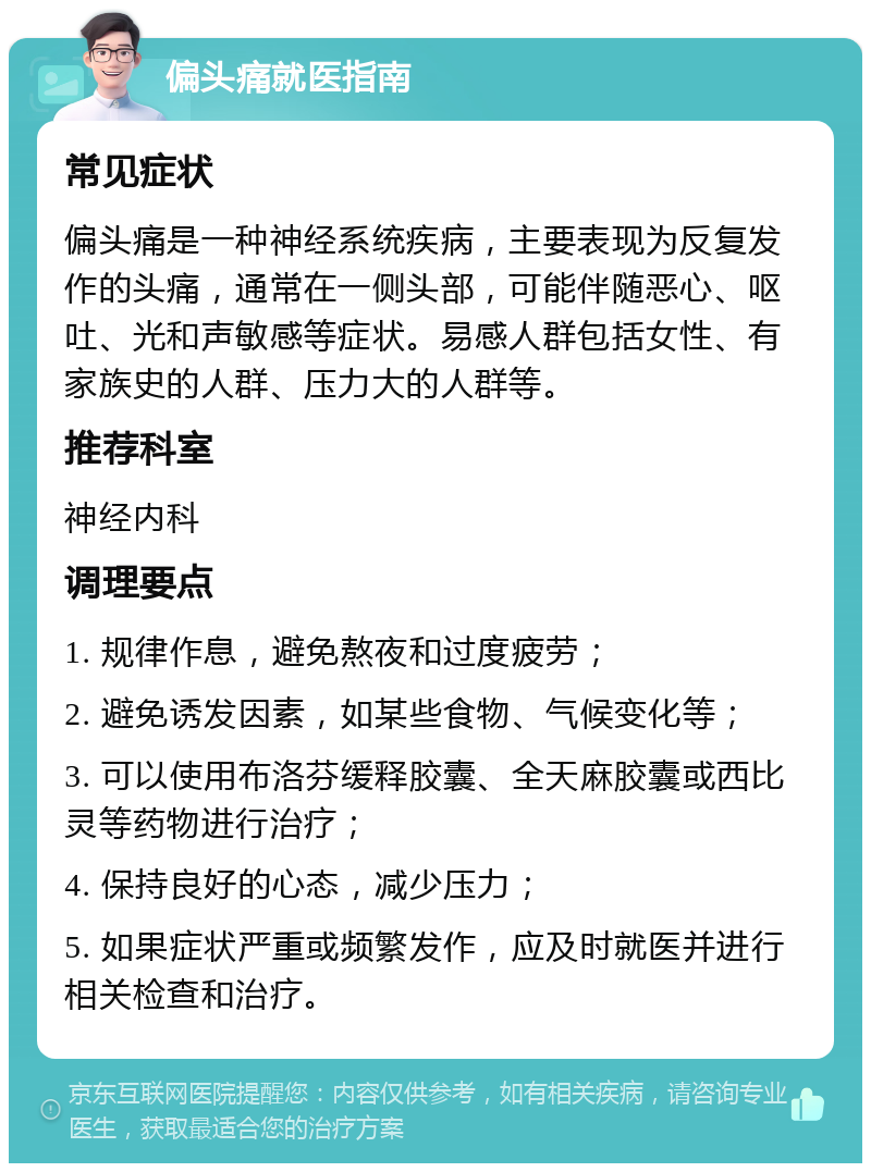 偏头痛就医指南 常见症状 偏头痛是一种神经系统疾病，主要表现为反复发作的头痛，通常在一侧头部，可能伴随恶心、呕吐、光和声敏感等症状。易感人群包括女性、有家族史的人群、压力大的人群等。 推荐科室 神经内科 调理要点 1. 规律作息，避免熬夜和过度疲劳； 2. 避免诱发因素，如某些食物、气候变化等； 3. 可以使用布洛芬缓释胶囊、全天麻胶囊或西比灵等药物进行治疗； 4. 保持良好的心态，减少压力； 5. 如果症状严重或频繁发作，应及时就医并进行相关检查和治疗。