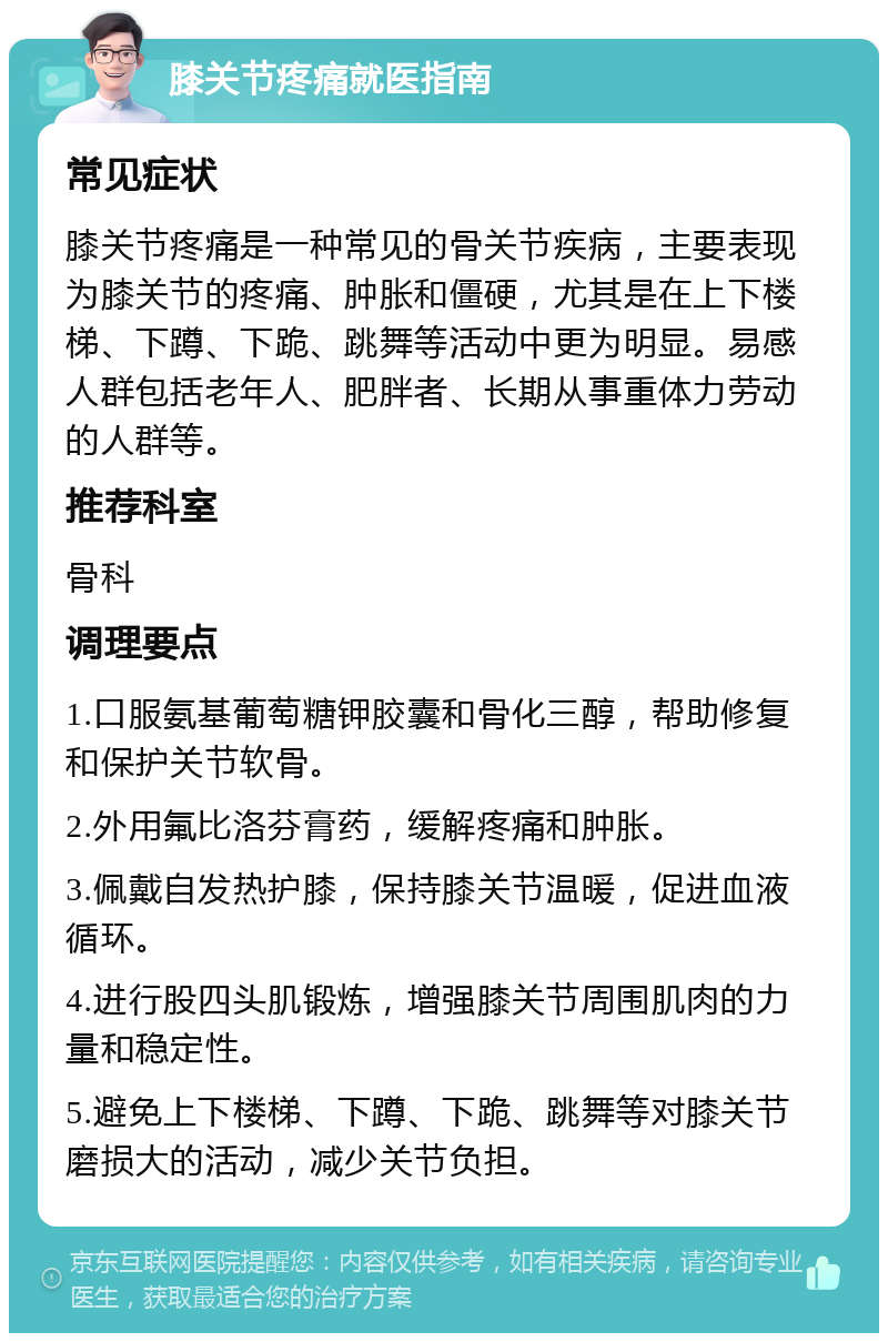 膝关节疼痛就医指南 常见症状 膝关节疼痛是一种常见的骨关节疾病，主要表现为膝关节的疼痛、肿胀和僵硬，尤其是在上下楼梯、下蹲、下跪、跳舞等活动中更为明显。易感人群包括老年人、肥胖者、长期从事重体力劳动的人群等。 推荐科室 骨科 调理要点 1.口服氨基葡萄糖钾胶囊和骨化三醇，帮助修复和保护关节软骨。 2.外用氟比洛芬膏药，缓解疼痛和肿胀。 3.佩戴自发热护膝，保持膝关节温暖，促进血液循环。 4.进行股四头肌锻炼，增强膝关节周围肌肉的力量和稳定性。 5.避免上下楼梯、下蹲、下跪、跳舞等对膝关节磨损大的活动，减少关节负担。