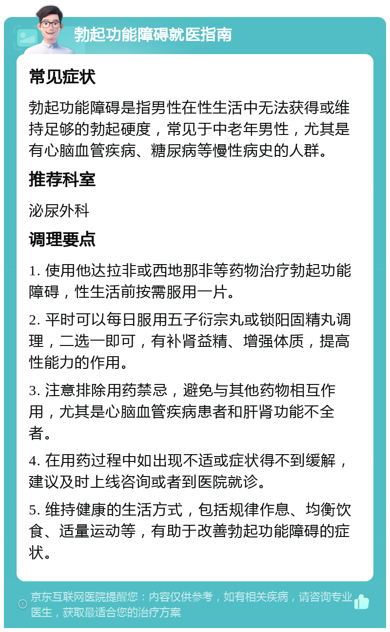 勃起功能障碍就医指南 常见症状 勃起功能障碍是指男性在性生活中无法获得或维持足够的勃起硬度，常见于中老年男性，尤其是有心脑血管疾病、糖尿病等慢性病史的人群。 推荐科室 泌尿外科 调理要点 1. 使用他达拉非或西地那非等药物治疗勃起功能障碍，性生活前按需服用一片。 2. 平时可以每日服用五子衍宗丸或锁阳固精丸调理，二选一即可，有补肾益精、增强体质，提高性能力的作用。 3. 注意排除用药禁忌，避免与其他药物相互作用，尤其是心脑血管疾病患者和肝肾功能不全者。 4. 在用药过程中如出现不适或症状得不到缓解，建议及时上线咨询或者到医院就诊。 5. 维持健康的生活方式，包括规律作息、均衡饮食、适量运动等，有助于改善勃起功能障碍的症状。