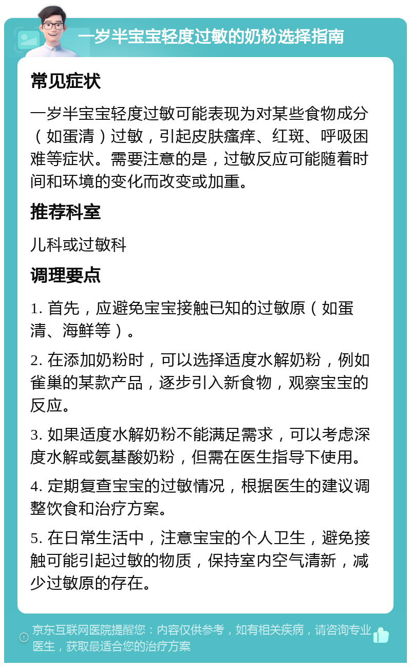 一岁半宝宝轻度过敏的奶粉选择指南 常见症状 一岁半宝宝轻度过敏可能表现为对某些食物成分（如蛋清）过敏，引起皮肤瘙痒、红斑、呼吸困难等症状。需要注意的是，过敏反应可能随着时间和环境的变化而改变或加重。 推荐科室 儿科或过敏科 调理要点 1. 首先，应避免宝宝接触已知的过敏原（如蛋清、海鲜等）。 2. 在添加奶粉时，可以选择适度水解奶粉，例如雀巢的某款产品，逐步引入新食物，观察宝宝的反应。 3. 如果适度水解奶粉不能满足需求，可以考虑深度水解或氨基酸奶粉，但需在医生指导下使用。 4. 定期复查宝宝的过敏情况，根据医生的建议调整饮食和治疗方案。 5. 在日常生活中，注意宝宝的个人卫生，避免接触可能引起过敏的物质，保持室内空气清新，减少过敏原的存在。