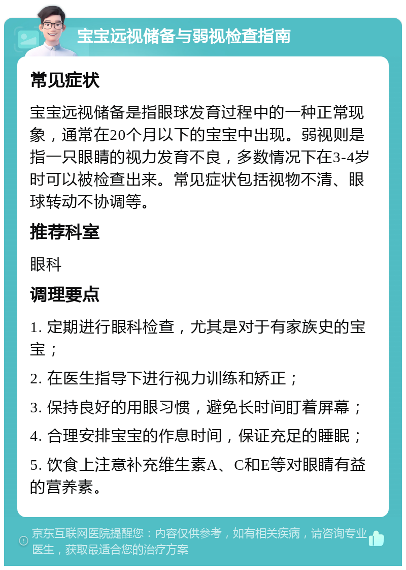 宝宝远视储备与弱视检查指南 常见症状 宝宝远视储备是指眼球发育过程中的一种正常现象，通常在20个月以下的宝宝中出现。弱视则是指一只眼睛的视力发育不良，多数情况下在3-4岁时可以被检查出来。常见症状包括视物不清、眼球转动不协调等。 推荐科室 眼科 调理要点 1. 定期进行眼科检查，尤其是对于有家族史的宝宝； 2. 在医生指导下进行视力训练和矫正； 3. 保持良好的用眼习惯，避免长时间盯着屏幕； 4. 合理安排宝宝的作息时间，保证充足的睡眠； 5. 饮食上注意补充维生素A、C和E等对眼睛有益的营养素。