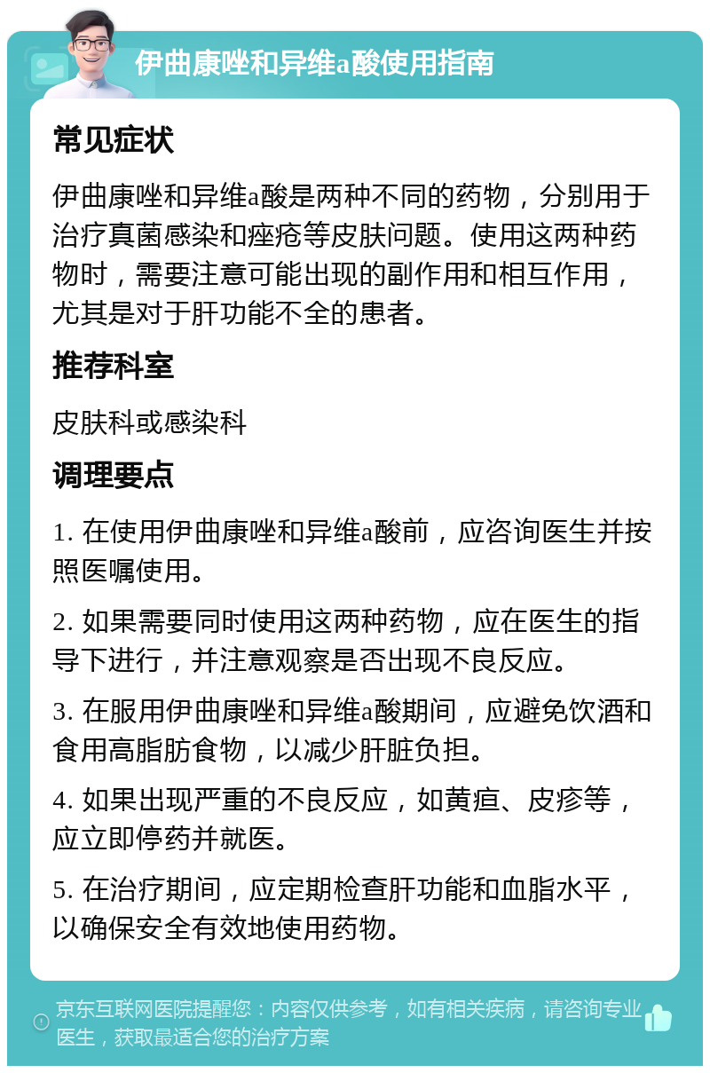 伊曲康唑和异维a酸使用指南 常见症状 伊曲康唑和异维a酸是两种不同的药物，分别用于治疗真菌感染和痤疮等皮肤问题。使用这两种药物时，需要注意可能出现的副作用和相互作用，尤其是对于肝功能不全的患者。 推荐科室 皮肤科或感染科 调理要点 1. 在使用伊曲康唑和异维a酸前，应咨询医生并按照医嘱使用。 2. 如果需要同时使用这两种药物，应在医生的指导下进行，并注意观察是否出现不良反应。 3. 在服用伊曲康唑和异维a酸期间，应避免饮酒和食用高脂肪食物，以减少肝脏负担。 4. 如果出现严重的不良反应，如黄疸、皮疹等，应立即停药并就医。 5. 在治疗期间，应定期检查肝功能和血脂水平，以确保安全有效地使用药物。