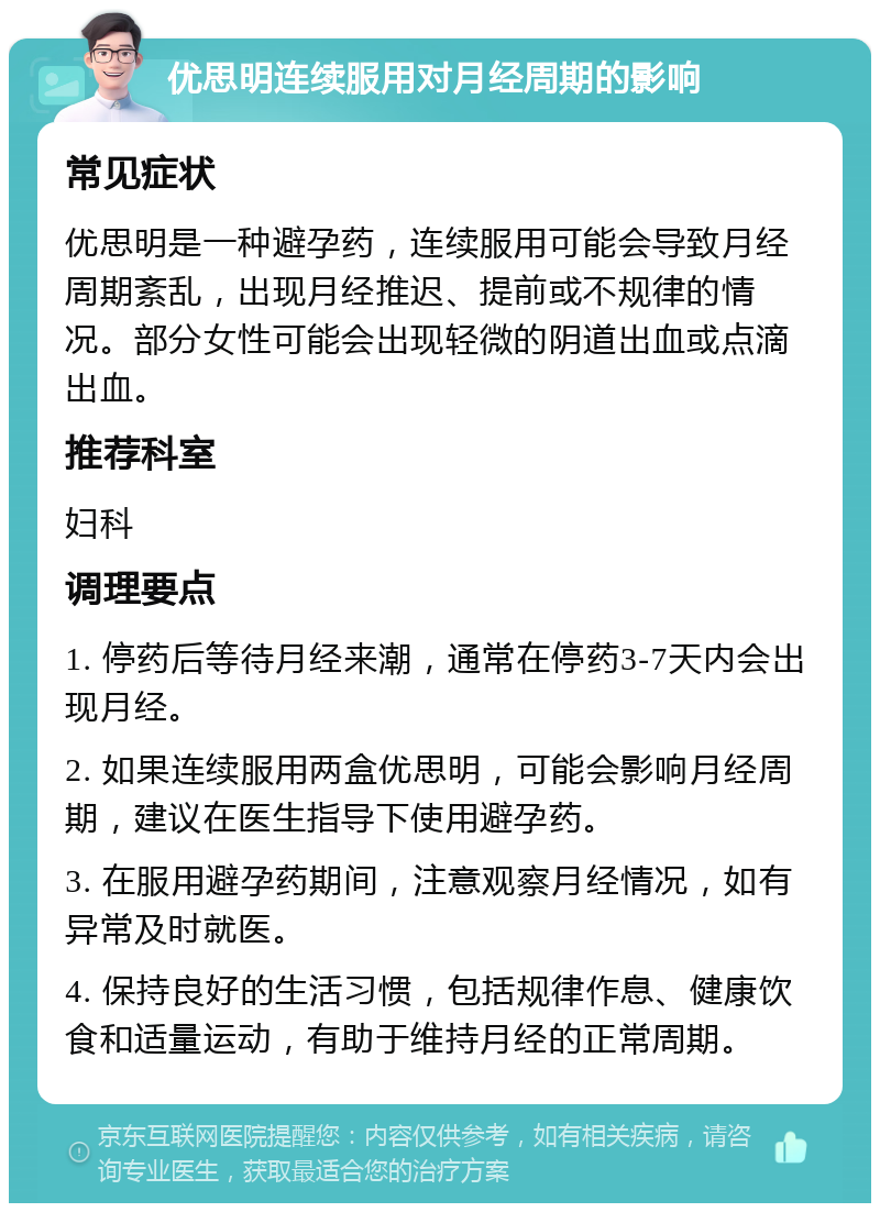 优思明连续服用对月经周期的影响 常见症状 优思明是一种避孕药，连续服用可能会导致月经周期紊乱，出现月经推迟、提前或不规律的情况。部分女性可能会出现轻微的阴道出血或点滴出血。 推荐科室 妇科 调理要点 1. 停药后等待月经来潮，通常在停药3-7天内会出现月经。 2. 如果连续服用两盒优思明，可能会影响月经周期，建议在医生指导下使用避孕药。 3. 在服用避孕药期间，注意观察月经情况，如有异常及时就医。 4. 保持良好的生活习惯，包括规律作息、健康饮食和适量运动，有助于维持月经的正常周期。