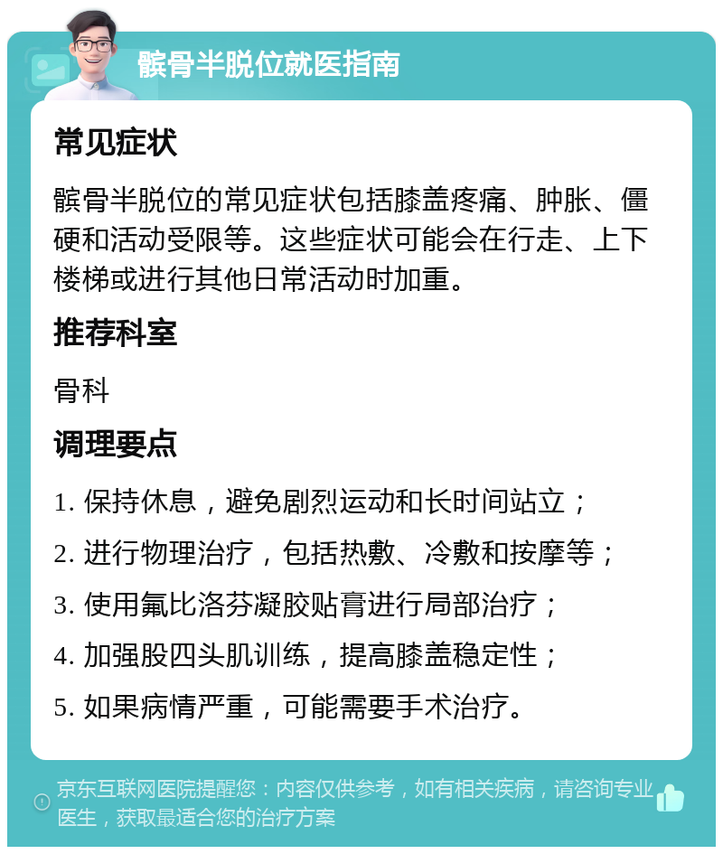 髌骨半脱位就医指南 常见症状 髌骨半脱位的常见症状包括膝盖疼痛、肿胀、僵硬和活动受限等。这些症状可能会在行走、上下楼梯或进行其他日常活动时加重。 推荐科室 骨科 调理要点 1. 保持休息，避免剧烈运动和长时间站立； 2. 进行物理治疗，包括热敷、冷敷和按摩等； 3. 使用氟比洛芬凝胶贴膏进行局部治疗； 4. 加强股四头肌训练，提高膝盖稳定性； 5. 如果病情严重，可能需要手术治疗。