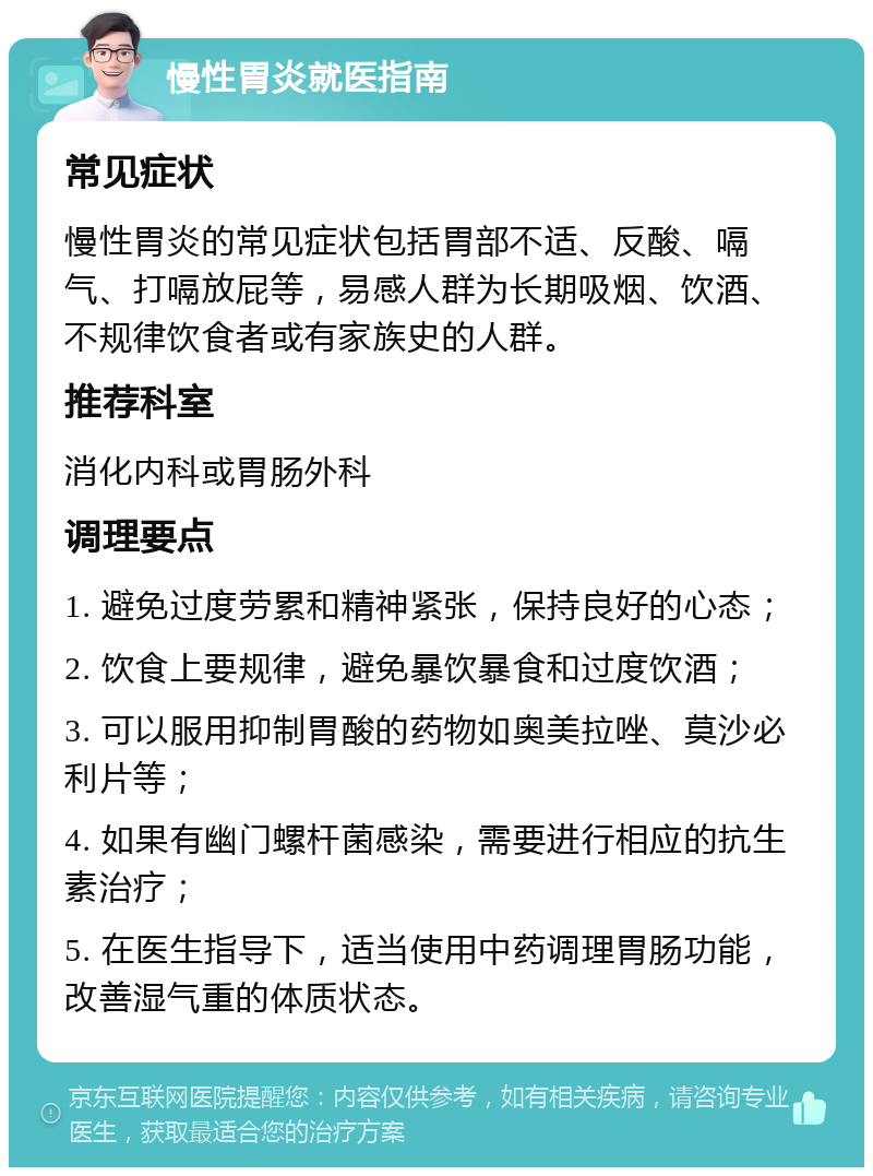 慢性胃炎就医指南 常见症状 慢性胃炎的常见症状包括胃部不适、反酸、嗝气、打嗝放屁等，易感人群为长期吸烟、饮酒、不规律饮食者或有家族史的人群。 推荐科室 消化内科或胃肠外科 调理要点 1. 避免过度劳累和精神紧张，保持良好的心态； 2. 饮食上要规律，避免暴饮暴食和过度饮酒； 3. 可以服用抑制胃酸的药物如奥美拉唑、莫沙必利片等； 4. 如果有幽门螺杆菌感染，需要进行相应的抗生素治疗； 5. 在医生指导下，适当使用中药调理胃肠功能，改善湿气重的体质状态。