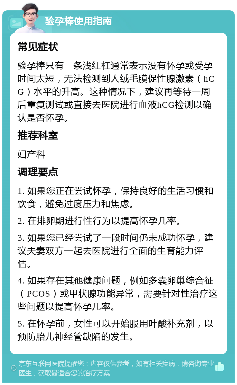 验孕棒使用指南 常见症状 验孕棒只有一条浅红杠通常表示没有怀孕或受孕时间太短，无法检测到人绒毛膜促性腺激素（hCG）水平的升高。这种情况下，建议再等待一周后重复测试或直接去医院进行血液hCG检测以确认是否怀孕。 推荐科室 妇产科 调理要点 1. 如果您正在尝试怀孕，保持良好的生活习惯和饮食，避免过度压力和焦虑。 2. 在排卵期进行性行为以提高怀孕几率。 3. 如果您已经尝试了一段时间仍未成功怀孕，建议夫妻双方一起去医院进行全面的生育能力评估。 4. 如果存在其他健康问题，例如多囊卵巢综合征（PCOS）或甲状腺功能异常，需要针对性治疗这些问题以提高怀孕几率。 5. 在怀孕前，女性可以开始服用叶酸补充剂，以预防胎儿神经管缺陷的发生。