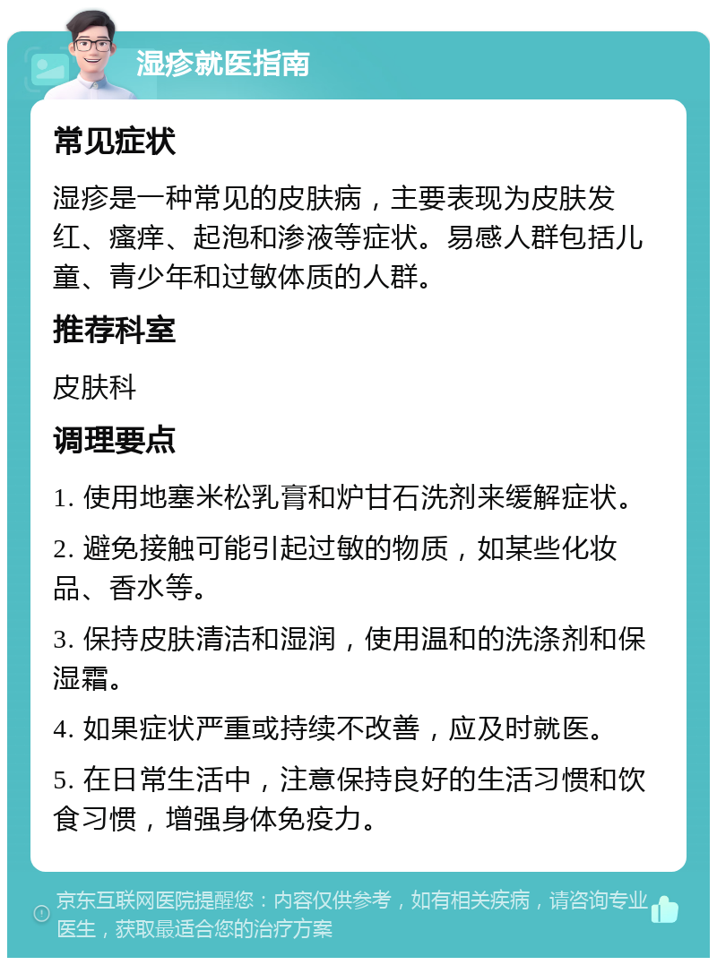 湿疹就医指南 常见症状 湿疹是一种常见的皮肤病，主要表现为皮肤发红、瘙痒、起泡和渗液等症状。易感人群包括儿童、青少年和过敏体质的人群。 推荐科室 皮肤科 调理要点 1. 使用地塞米松乳膏和炉甘石洗剂来缓解症状。 2. 避免接触可能引起过敏的物质，如某些化妆品、香水等。 3. 保持皮肤清洁和湿润，使用温和的洗涤剂和保湿霜。 4. 如果症状严重或持续不改善，应及时就医。 5. 在日常生活中，注意保持良好的生活习惯和饮食习惯，增强身体免疫力。