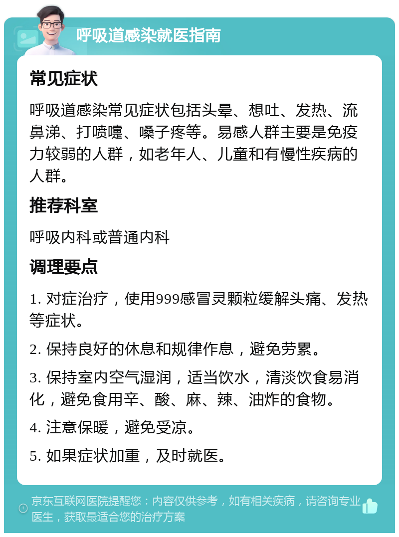 呼吸道感染就医指南 常见症状 呼吸道感染常见症状包括头晕、想吐、发热、流鼻涕、打喷嚏、嗓子疼等。易感人群主要是免疫力较弱的人群，如老年人、儿童和有慢性疾病的人群。 推荐科室 呼吸内科或普通内科 调理要点 1. 对症治疗，使用999感冒灵颗粒缓解头痛、发热等症状。 2. 保持良好的休息和规律作息，避免劳累。 3. 保持室内空气湿润，适当饮水，清淡饮食易消化，避免食用辛、酸、麻、辣、油炸的食物。 4. 注意保暖，避免受凉。 5. 如果症状加重，及时就医。