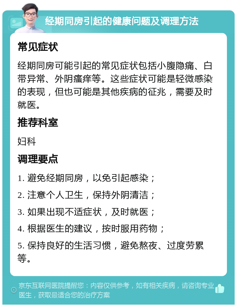 经期同房引起的健康问题及调理方法 常见症状 经期同房可能引起的常见症状包括小腹隐痛、白带异常、外阴瘙痒等。这些症状可能是轻微感染的表现，但也可能是其他疾病的征兆，需要及时就医。 推荐科室 妇科 调理要点 1. 避免经期同房，以免引起感染； 2. 注意个人卫生，保持外阴清洁； 3. 如果出现不适症状，及时就医； 4. 根据医生的建议，按时服用药物； 5. 保持良好的生活习惯，避免熬夜、过度劳累等。