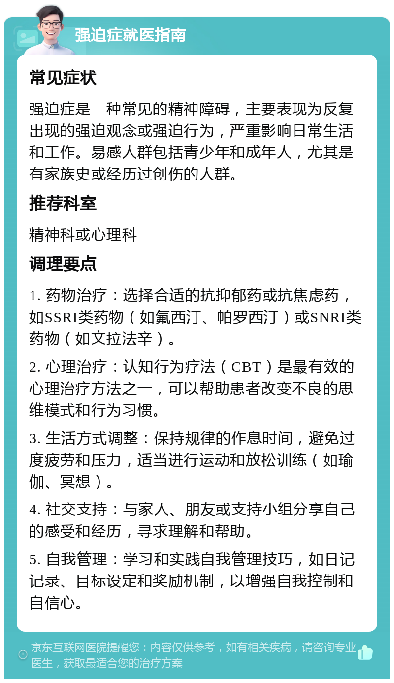 强迫症就医指南 常见症状 强迫症是一种常见的精神障碍，主要表现为反复出现的强迫观念或强迫行为，严重影响日常生活和工作。易感人群包括青少年和成年人，尤其是有家族史或经历过创伤的人群。 推荐科室 精神科或心理科 调理要点 1. 药物治疗：选择合适的抗抑郁药或抗焦虑药，如SSRI类药物（如氟西汀、帕罗西汀）或SNRI类药物（如文拉法辛）。 2. 心理治疗：认知行为疗法（CBT）是最有效的心理治疗方法之一，可以帮助患者改变不良的思维模式和行为习惯。 3. 生活方式调整：保持规律的作息时间，避免过度疲劳和压力，适当进行运动和放松训练（如瑜伽、冥想）。 4. 社交支持：与家人、朋友或支持小组分享自己的感受和经历，寻求理解和帮助。 5. 自我管理：学习和实践自我管理技巧，如日记记录、目标设定和奖励机制，以增强自我控制和自信心。