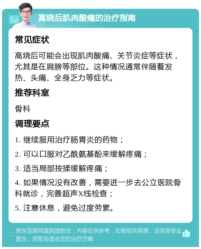 高烧后肌肉酸痛的治疗指南 常见症状 高烧后可能会出现肌肉酸痛、关节炎症等症状，尤其是在肩膀等部位。这种情况通常伴随着发热、头痛、全身乏力等症状。 推荐科室 骨科 调理要点 1. 继续服用治疗肠胃炎的药物； 2. 可以口服对乙酰氨基酚来缓解疼痛； 3. 适当局部按揉缓解疼痛； 4. 如果情况没有改善，需要进一步去公立医院骨科就诊，完善超声X线检查； 5. 注意休息，避免过度劳累。