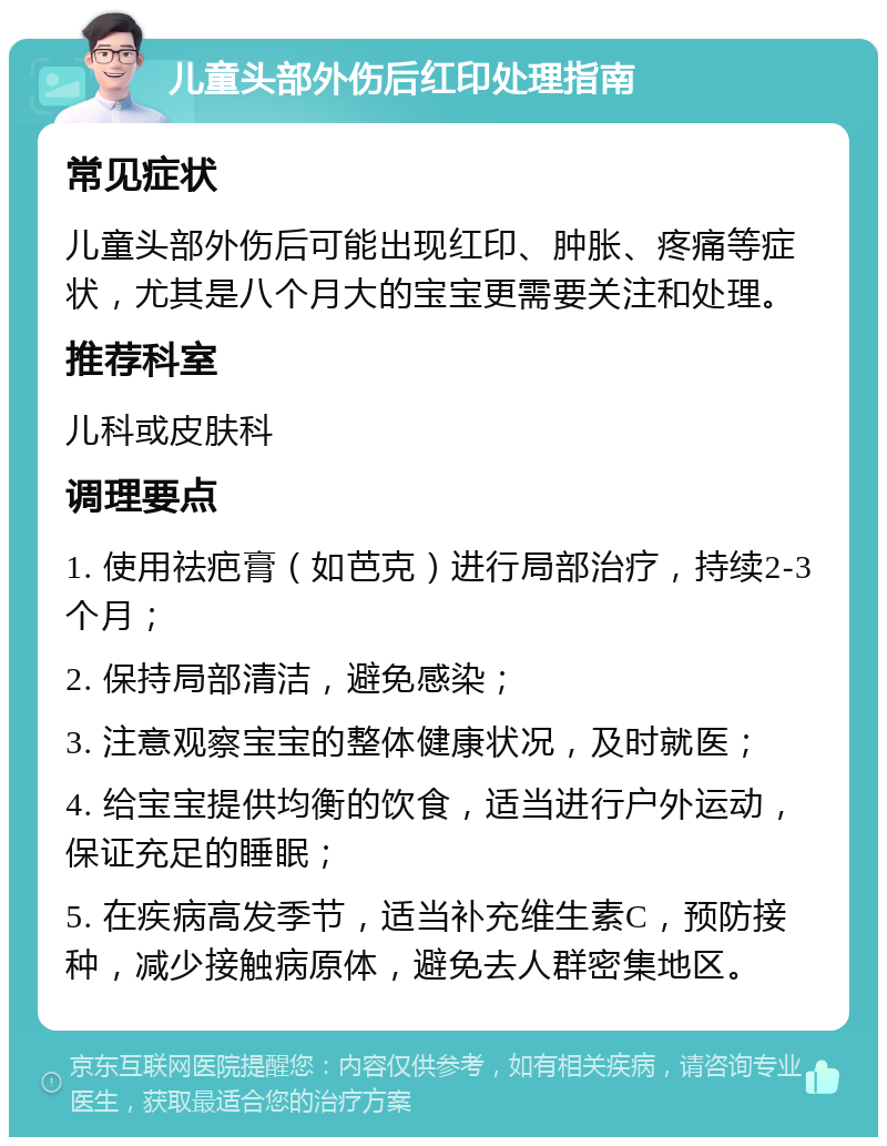 儿童头部外伤后红印处理指南 常见症状 儿童头部外伤后可能出现红印、肿胀、疼痛等症状，尤其是八个月大的宝宝更需要关注和处理。 推荐科室 儿科或皮肤科 调理要点 1. 使用祛疤膏（如芭克）进行局部治疗，持续2-3个月； 2. 保持局部清洁，避免感染； 3. 注意观察宝宝的整体健康状况，及时就医； 4. 给宝宝提供均衡的饮食，适当进行户外运动，保证充足的睡眠； 5. 在疾病高发季节，适当补充维生素C，预防接种，减少接触病原体，避免去人群密集地区。