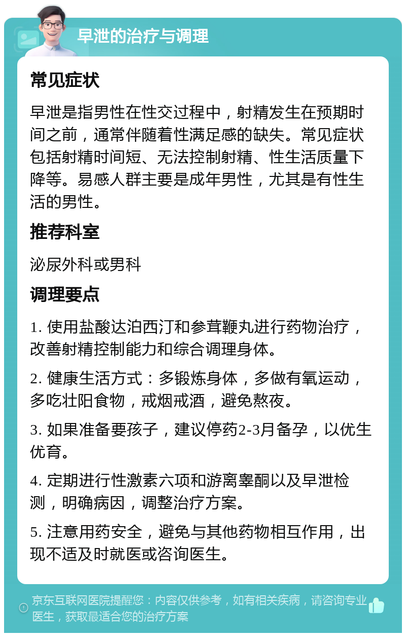 早泄的治疗与调理 常见症状 早泄是指男性在性交过程中，射精发生在预期时间之前，通常伴随着性满足感的缺失。常见症状包括射精时间短、无法控制射精、性生活质量下降等。易感人群主要是成年男性，尤其是有性生活的男性。 推荐科室 泌尿外科或男科 调理要点 1. 使用盐酸达泊西汀和参茸鞭丸进行药物治疗，改善射精控制能力和综合调理身体。 2. 健康生活方式：多锻炼身体，多做有氧运动，多吃壮阳食物，戒烟戒酒，避免熬夜。 3. 如果准备要孩子，建议停药2-3月备孕，以优生优育。 4. 定期进行性激素六项和游离睾酮以及早泄检测，明确病因，调整治疗方案。 5. 注意用药安全，避免与其他药物相互作用，出现不适及时就医或咨询医生。