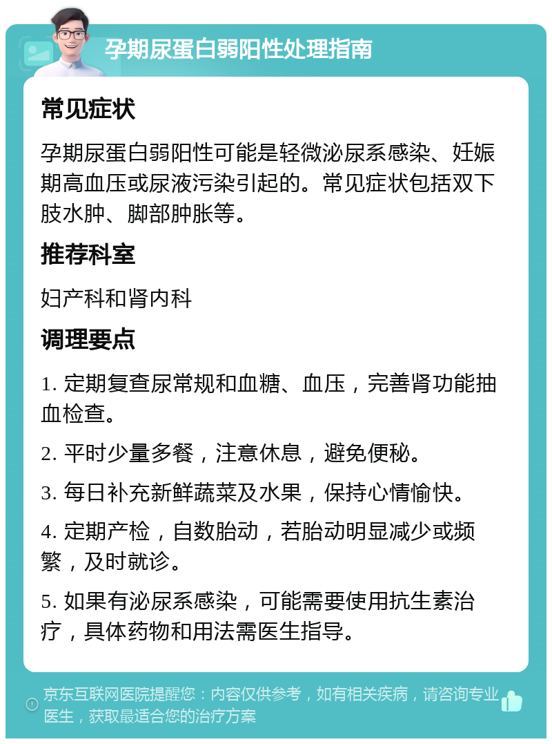 孕期尿蛋白弱阳性处理指南 常见症状 孕期尿蛋白弱阳性可能是轻微泌尿系感染、妊娠期高血压或尿液污染引起的。常见症状包括双下肢水肿、脚部肿胀等。 推荐科室 妇产科和肾内科 调理要点 1. 定期复查尿常规和血糖、血压，完善肾功能抽血检查。 2. 平时少量多餐，注意休息，避免便秘。 3. 每日补充新鲜蔬菜及水果，保持心情愉快。 4. 定期产检，自数胎动，若胎动明显减少或频繁，及时就诊。 5. 如果有泌尿系感染，可能需要使用抗生素治疗，具体药物和用法需医生指导。