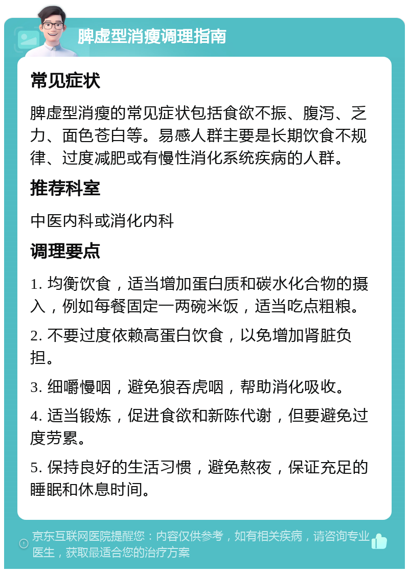 脾虚型消瘦调理指南 常见症状 脾虚型消瘦的常见症状包括食欲不振、腹泻、乏力、面色苍白等。易感人群主要是长期饮食不规律、过度减肥或有慢性消化系统疾病的人群。 推荐科室 中医内科或消化内科 调理要点 1. 均衡饮食，适当增加蛋白质和碳水化合物的摄入，例如每餐固定一两碗米饭，适当吃点粗粮。 2. 不要过度依赖高蛋白饮食，以免增加肾脏负担。 3. 细嚼慢咽，避免狼吞虎咽，帮助消化吸收。 4. 适当锻炼，促进食欲和新陈代谢，但要避免过度劳累。 5. 保持良好的生活习惯，避免熬夜，保证充足的睡眠和休息时间。