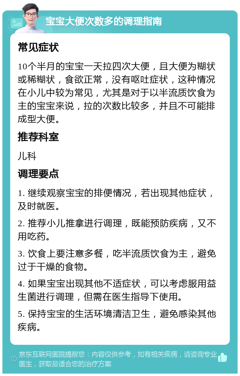 宝宝大便次数多的调理指南 常见症状 10个半月的宝宝一天拉四次大便，且大便为糊状或稀糊状，食欲正常，没有呕吐症状，这种情况在小儿中较为常见，尤其是对于以半流质饮食为主的宝宝来说，拉的次数比较多，并且不可能排成型大便。 推荐科室 儿科 调理要点 1. 继续观察宝宝的排便情况，若出现其他症状，及时就医。 2. 推荐小儿推拿进行调理，既能预防疾病，又不用吃药。 3. 饮食上要注意多餐，吃半流质饮食为主，避免过于干燥的食物。 4. 如果宝宝出现其他不适症状，可以考虑服用益生菌进行调理，但需在医生指导下使用。 5. 保持宝宝的生活环境清洁卫生，避免感染其他疾病。