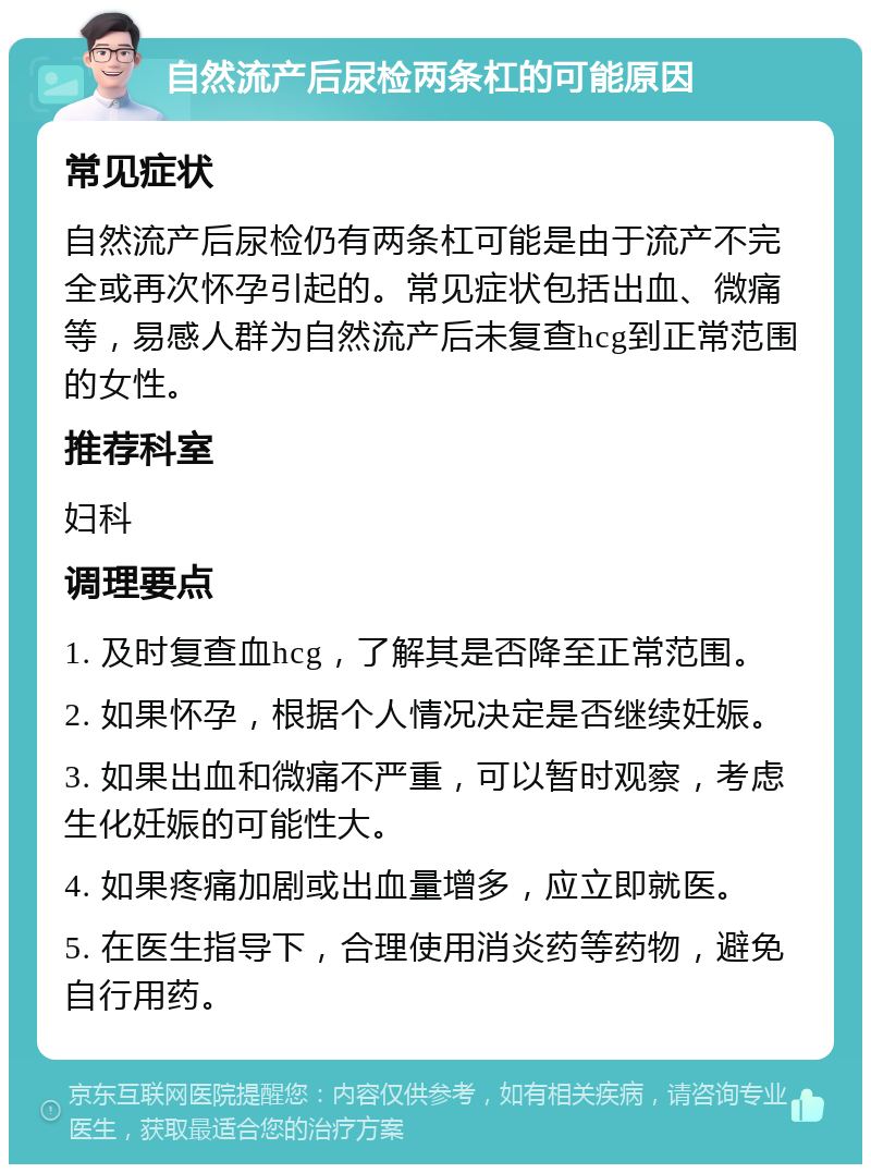 自然流产后尿检两条杠的可能原因 常见症状 自然流产后尿检仍有两条杠可能是由于流产不完全或再次怀孕引起的。常见症状包括出血、微痛等，易感人群为自然流产后未复查hcg到正常范围的女性。 推荐科室 妇科 调理要点 1. 及时复查血hcg，了解其是否降至正常范围。 2. 如果怀孕，根据个人情况决定是否继续妊娠。 3. 如果出血和微痛不严重，可以暂时观察，考虑生化妊娠的可能性大。 4. 如果疼痛加剧或出血量增多，应立即就医。 5. 在医生指导下，合理使用消炎药等药物，避免自行用药。