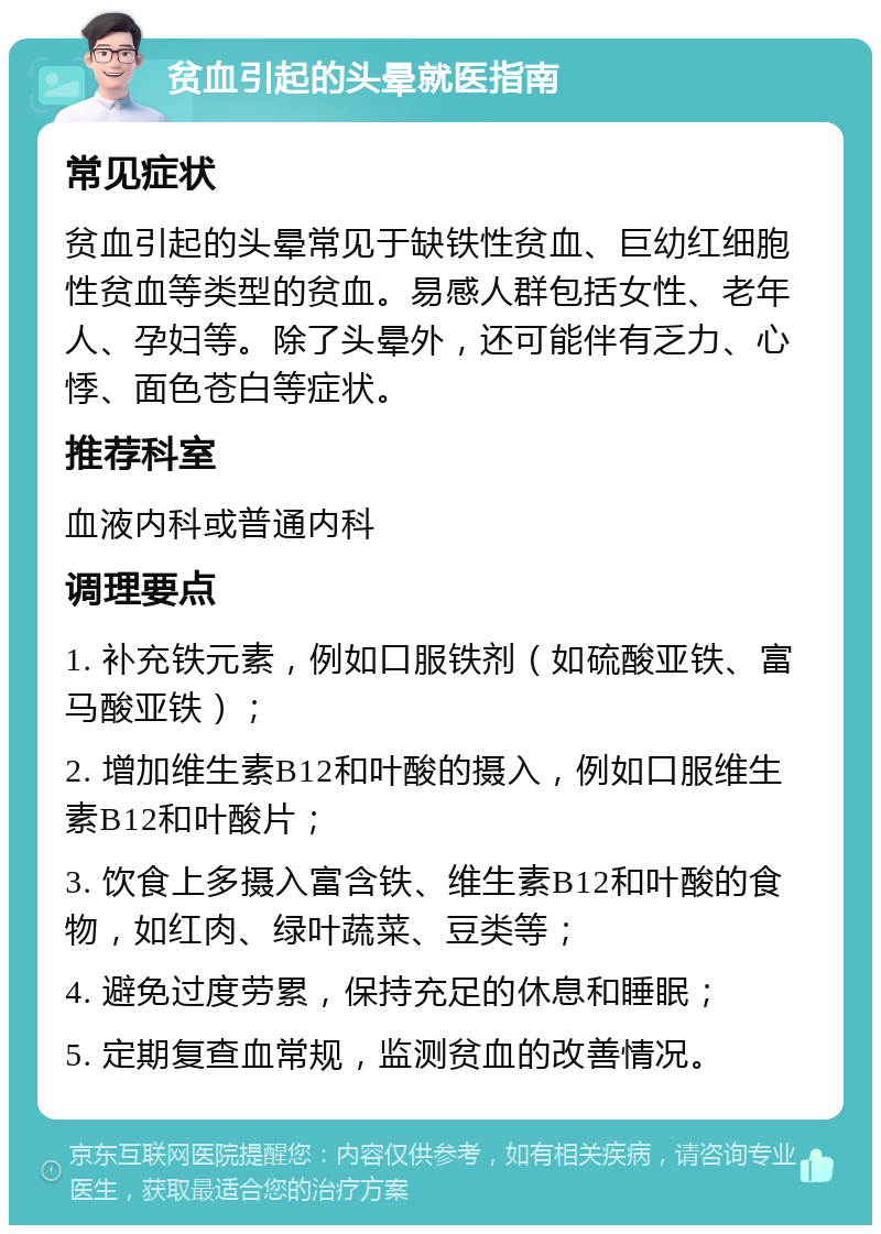 贫血引起的头晕就医指南 常见症状 贫血引起的头晕常见于缺铁性贫血、巨幼红细胞性贫血等类型的贫血。易感人群包括女性、老年人、孕妇等。除了头晕外，还可能伴有乏力、心悸、面色苍白等症状。 推荐科室 血液内科或普通内科 调理要点 1. 补充铁元素，例如口服铁剂（如硫酸亚铁、富马酸亚铁）； 2. 增加维生素B12和叶酸的摄入，例如口服维生素B12和叶酸片； 3. 饮食上多摄入富含铁、维生素B12和叶酸的食物，如红肉、绿叶蔬菜、豆类等； 4. 避免过度劳累，保持充足的休息和睡眠； 5. 定期复查血常规，监测贫血的改善情况。