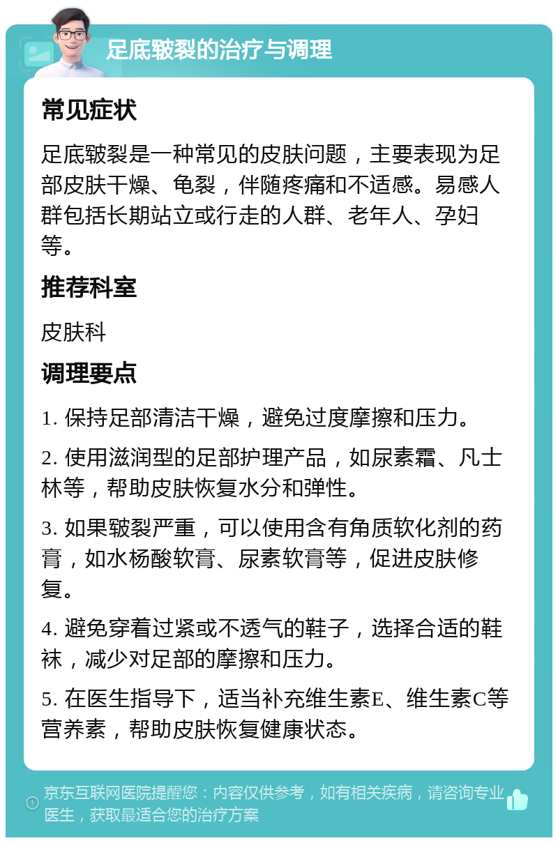 足底皲裂的治疗与调理 常见症状 足底皲裂是一种常见的皮肤问题，主要表现为足部皮肤干燥、龟裂，伴随疼痛和不适感。易感人群包括长期站立或行走的人群、老年人、孕妇等。 推荐科室 皮肤科 调理要点 1. 保持足部清洁干燥，避免过度摩擦和压力。 2. 使用滋润型的足部护理产品，如尿素霜、凡士林等，帮助皮肤恢复水分和弹性。 3. 如果皲裂严重，可以使用含有角质软化剂的药膏，如水杨酸软膏、尿素软膏等，促进皮肤修复。 4. 避免穿着过紧或不透气的鞋子，选择合适的鞋袜，减少对足部的摩擦和压力。 5. 在医生指导下，适当补充维生素E、维生素C等营养素，帮助皮肤恢复健康状态。