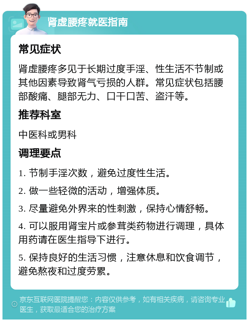 肾虚腰疼就医指南 常见症状 肾虚腰疼多见于长期过度手淫、性生活不节制或其他因素导致肾气亏损的人群。常见症状包括腰部酸痛、腿部无力、口干口苦、盗汗等。 推荐科室 中医科或男科 调理要点 1. 节制手淫次数，避免过度性生活。 2. 做一些轻微的活动，增强体质。 3. 尽量避免外界来的性刺激，保持心情舒畅。 4. 可以服用肾宝片或参茸类药物进行调理，具体用药请在医生指导下进行。 5. 保持良好的生活习惯，注意休息和饮食调节，避免熬夜和过度劳累。