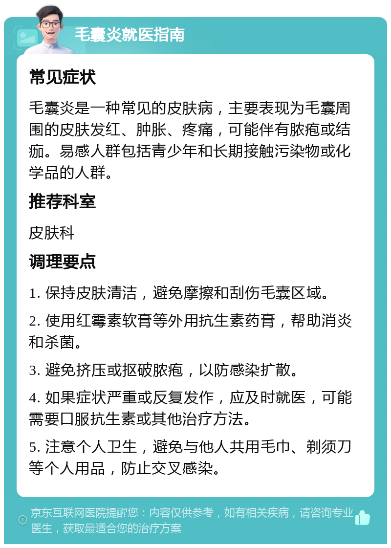 毛囊炎就医指南 常见症状 毛囊炎是一种常见的皮肤病，主要表现为毛囊周围的皮肤发红、肿胀、疼痛，可能伴有脓疱或结痂。易感人群包括青少年和长期接触污染物或化学品的人群。 推荐科室 皮肤科 调理要点 1. 保持皮肤清洁，避免摩擦和刮伤毛囊区域。 2. 使用红霉素软膏等外用抗生素药膏，帮助消炎和杀菌。 3. 避免挤压或抠破脓疱，以防感染扩散。 4. 如果症状严重或反复发作，应及时就医，可能需要口服抗生素或其他治疗方法。 5. 注意个人卫生，避免与他人共用毛巾、剃须刀等个人用品，防止交叉感染。