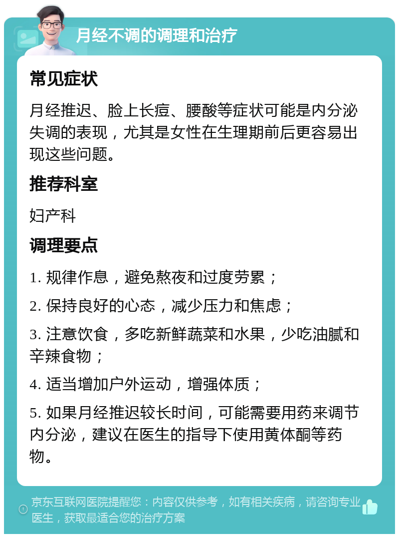 月经不调的调理和治疗 常见症状 月经推迟、脸上长痘、腰酸等症状可能是内分泌失调的表现，尤其是女性在生理期前后更容易出现这些问题。 推荐科室 妇产科 调理要点 1. 规律作息，避免熬夜和过度劳累； 2. 保持良好的心态，减少压力和焦虑； 3. 注意饮食，多吃新鲜蔬菜和水果，少吃油腻和辛辣食物； 4. 适当增加户外运动，增强体质； 5. 如果月经推迟较长时间，可能需要用药来调节内分泌，建议在医生的指导下使用黄体酮等药物。