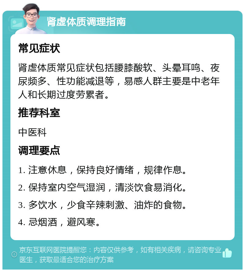 肾虚体质调理指南 常见症状 肾虚体质常见症状包括腰膝酸软、头晕耳鸣、夜尿频多、性功能减退等，易感人群主要是中老年人和长期过度劳累者。 推荐科室 中医科 调理要点 1. 注意休息，保持良好情绪，规律作息。 2. 保持室内空气湿润，清淡饮食易消化。 3. 多饮水，少食辛辣刺激、油炸的食物。 4. 忌烟酒，避风寒。