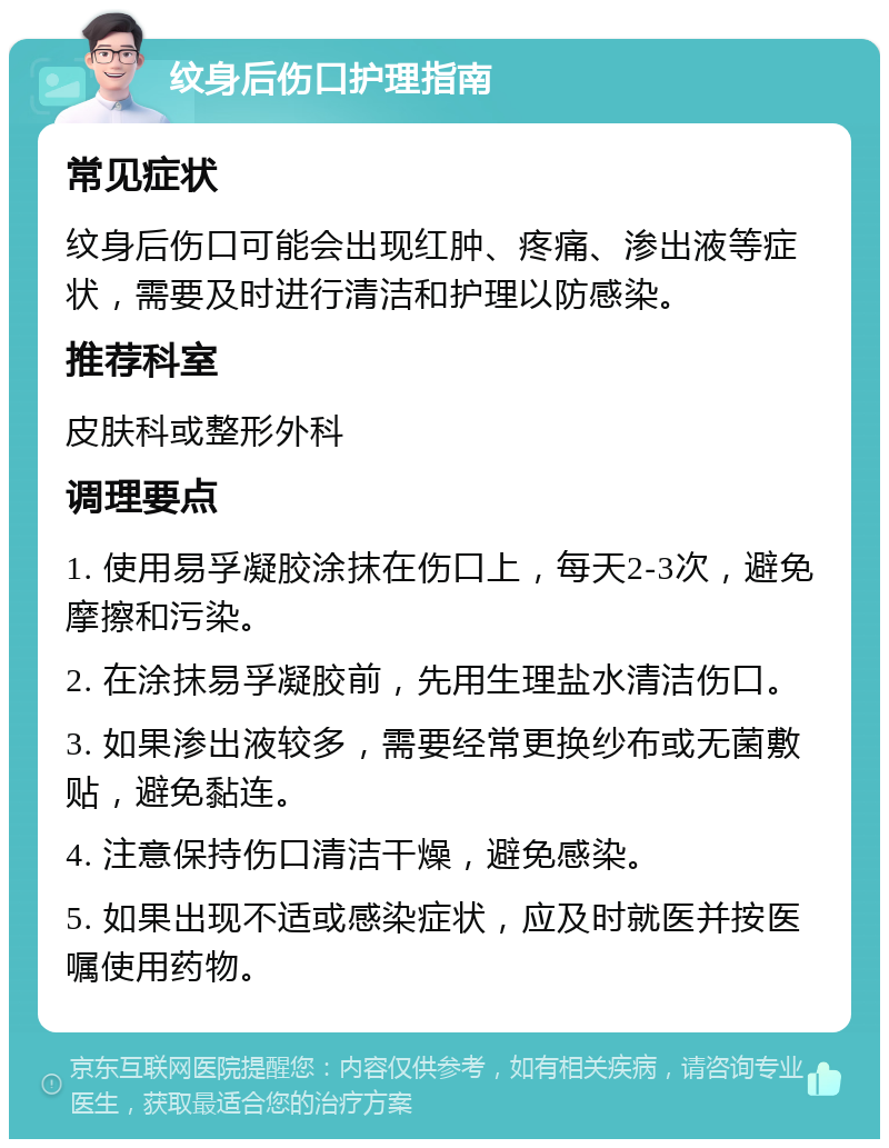 纹身后伤口护理指南 常见症状 纹身后伤口可能会出现红肿、疼痛、渗出液等症状，需要及时进行清洁和护理以防感染。 推荐科室 皮肤科或整形外科 调理要点 1. 使用易孚凝胶涂抹在伤口上，每天2-3次，避免摩擦和污染。 2. 在涂抹易孚凝胶前，先用生理盐水清洁伤口。 3. 如果渗出液较多，需要经常更换纱布或无菌敷贴，避免黏连。 4. 注意保持伤口清洁干燥，避免感染。 5. 如果出现不适或感染症状，应及时就医并按医嘱使用药物。