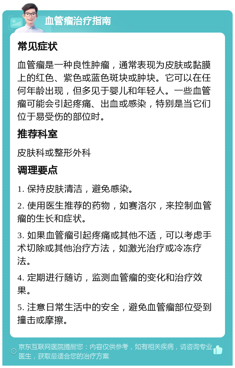 血管瘤治疗指南 常见症状 血管瘤是一种良性肿瘤，通常表现为皮肤或黏膜上的红色、紫色或蓝色斑块或肿块。它可以在任何年龄出现，但多见于婴儿和年轻人。一些血管瘤可能会引起疼痛、出血或感染，特别是当它们位于易受伤的部位时。 推荐科室 皮肤科或整形外科 调理要点 1. 保持皮肤清洁，避免感染。 2. 使用医生推荐的药物，如赛洛尔，来控制血管瘤的生长和症状。 3. 如果血管瘤引起疼痛或其他不适，可以考虑手术切除或其他治疗方法，如激光治疗或冷冻疗法。 4. 定期进行随访，监测血管瘤的变化和治疗效果。 5. 注意日常生活中的安全，避免血管瘤部位受到撞击或摩擦。