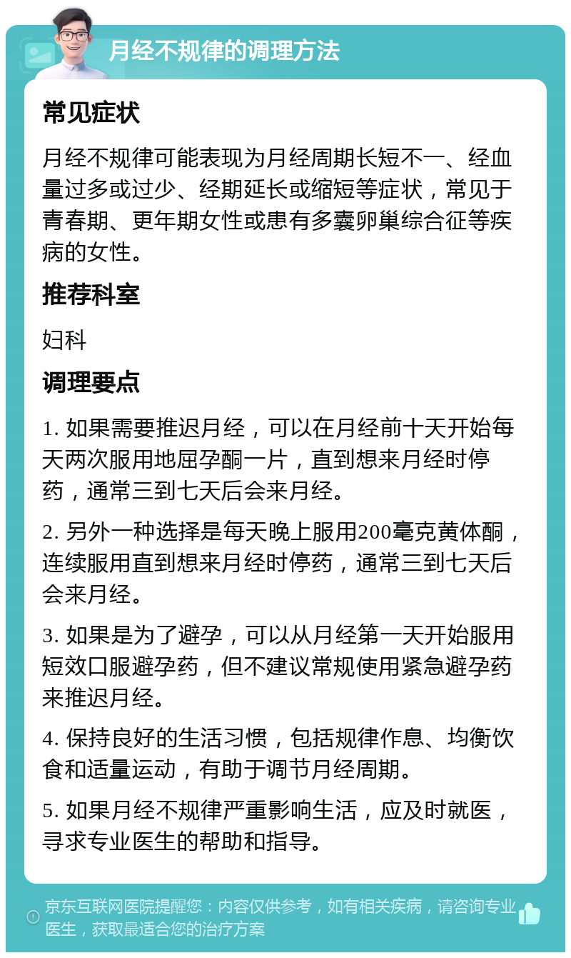 月经不规律的调理方法 常见症状 月经不规律可能表现为月经周期长短不一、经血量过多或过少、经期延长或缩短等症状，常见于青春期、更年期女性或患有多囊卵巢综合征等疾病的女性。 推荐科室 妇科 调理要点 1. 如果需要推迟月经，可以在月经前十天开始每天两次服用地屈孕酮一片，直到想来月经时停药，通常三到七天后会来月经。 2. 另外一种选择是每天晚上服用200毫克黄体酮，连续服用直到想来月经时停药，通常三到七天后会来月经。 3. 如果是为了避孕，可以从月经第一天开始服用短效口服避孕药，但不建议常规使用紧急避孕药来推迟月经。 4. 保持良好的生活习惯，包括规律作息、均衡饮食和适量运动，有助于调节月经周期。 5. 如果月经不规律严重影响生活，应及时就医，寻求专业医生的帮助和指导。