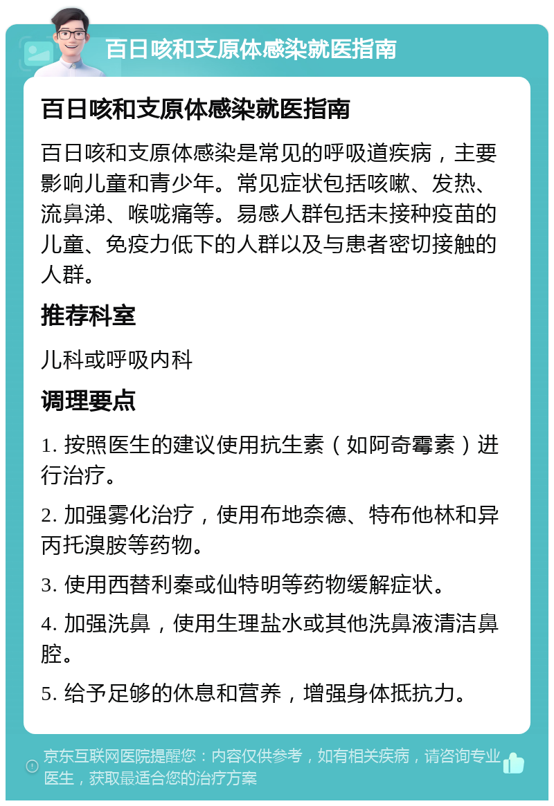 百日咳和支原体感染就医指南 百日咳和支原体感染就医指南 百日咳和支原体感染是常见的呼吸道疾病，主要影响儿童和青少年。常见症状包括咳嗽、发热、流鼻涕、喉咙痛等。易感人群包括未接种疫苗的儿童、免疫力低下的人群以及与患者密切接触的人群。 推荐科室 儿科或呼吸内科 调理要点 1. 按照医生的建议使用抗生素（如阿奇霉素）进行治疗。 2. 加强雾化治疗，使用布地奈德、特布他林和异丙托溴胺等药物。 3. 使用西替利秦或仙特明等药物缓解症状。 4. 加强洗鼻，使用生理盐水或其他洗鼻液清洁鼻腔。 5. 给予足够的休息和营养，增强身体抵抗力。