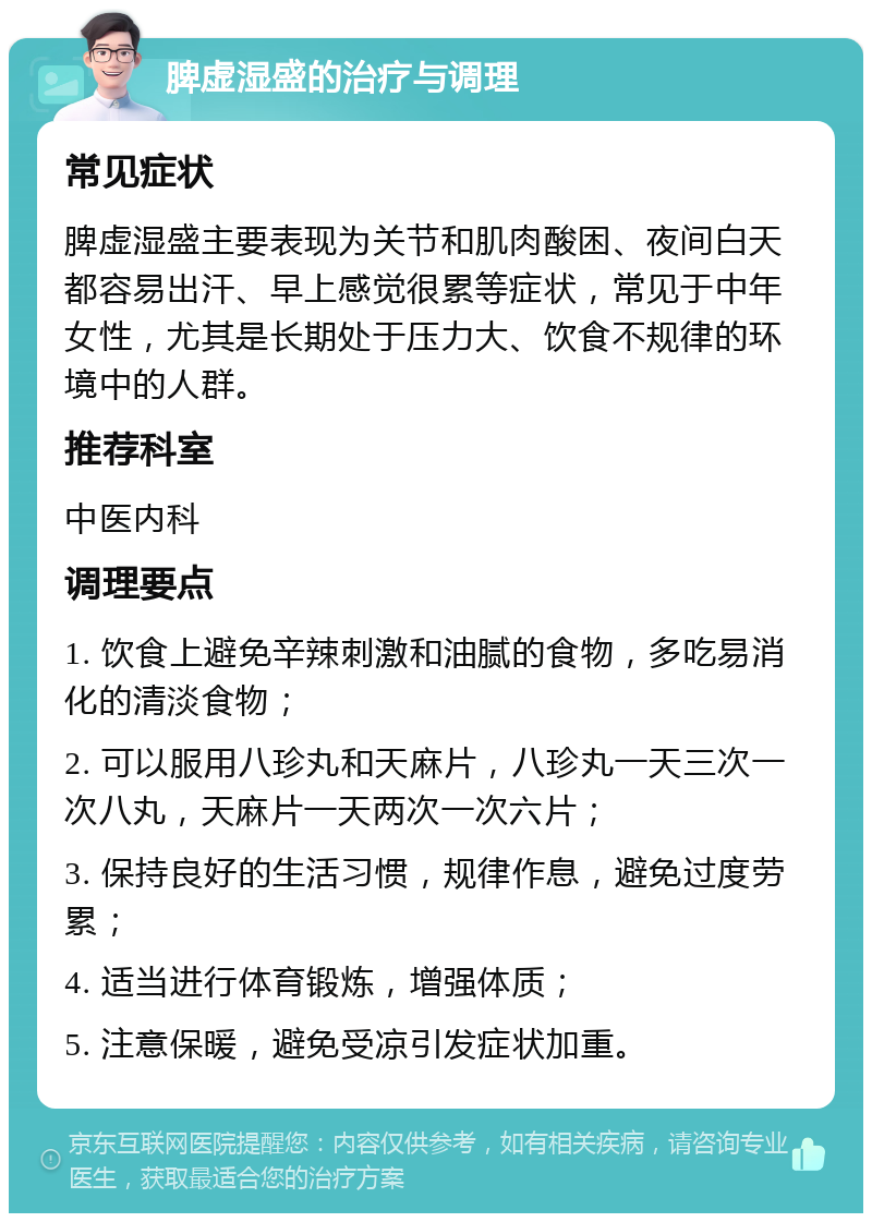 脾虚湿盛的治疗与调理 常见症状 脾虚湿盛主要表现为关节和肌肉酸困、夜间白天都容易出汗、早上感觉很累等症状，常见于中年女性，尤其是长期处于压力大、饮食不规律的环境中的人群。 推荐科室 中医内科 调理要点 1. 饮食上避免辛辣刺激和油腻的食物，多吃易消化的清淡食物； 2. 可以服用八珍丸和天麻片，八珍丸一天三次一次八丸，天麻片一天两次一次六片； 3. 保持良好的生活习惯，规律作息，避免过度劳累； 4. 适当进行体育锻炼，增强体质； 5. 注意保暖，避免受凉引发症状加重。